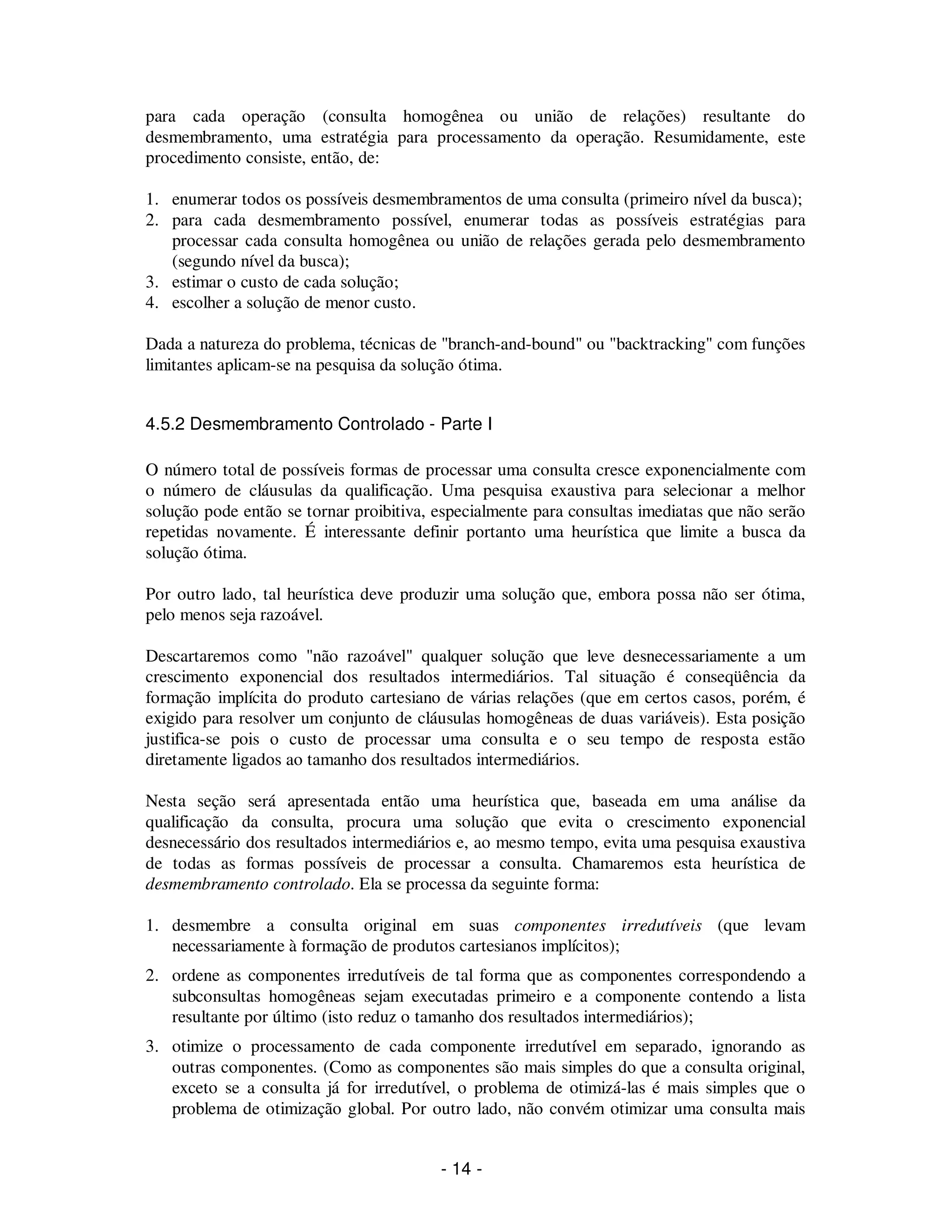 - 14 -
para cada operação (consulta homogênea ou união de relações) resultante do
desmembramento, uma estratégia para processamento da operação. Resumidamente, este
procedimento consiste, então, de:
1. enumerar todos os possíveis desmembramentos de uma consulta (primeiro nível da busca);
2. para cada desmembramento possível, enumerar todas as possíveis estratégias para
processar cada consulta homogênea ou união de relações gerada pelo desmembramento
(segundo nível da busca);
3. estimar o custo de cada solução;
4. escolher a solução de menor custo.
Dada a natureza do problema, técnicas de "branch-and-bound" ou "backtracking" com funções
limitantes aplicam-se na pesquisa da solução ótima.
4.5.2 Desmembramento Controlado - Parte I
O número total de possíveis formas de processar uma consulta cresce exponencialmente com
o número de cláusulas da qualificação. Uma pesquisa exaustiva para selecionar a melhor
solução pode então se tornar proibitiva, especialmente para consultas imediatas que não serão
repetidas novamente. É interessante definir portanto uma heurística que limite a busca da
solução ótima.
Por outro lado, tal heurística deve produzir uma solução que, embora possa não ser ótima,
pelo menos seja razoável.
Descartaremos como "não razoável" qualquer solução que leve desnecessariamente a um
crescimento exponencial dos resultados intermediários. Tal situação é conseqüência da
formação implícita do produto cartesiano de várias relações (que em certos casos, porém, é
exigido para resolver um conjunto de cláusulas homogêneas de duas variáveis). Esta posição
justifica-se pois o custo de processar uma consulta e o seu tempo de resposta estão
diretamente ligados ao tamanho dos resultados intermediários.
Nesta seção será apresentada então uma heurística que, baseada em uma análise da
qualificação da consulta, procura uma solução que evita o crescimento exponencial
desnecessário dos resultados intermediários e, ao mesmo tempo, evita uma pesquisa exaustiva
de todas as formas possíveis de processar a consulta. Chamaremos esta heurística de
desmembramento controlado. Ela se processa da seguinte forma:
1. desmembre a consulta original em suas componentes irredutíveis (que levam
necessariamente à formação de produtos cartesianos implícitos);
2. ordene as componentes irredutíveis de tal forma que as componentes correspondendo a
subconsultas homogêneas sejam executadas primeiro e a componente contendo a lista
resultante por último (isto reduz o tamanho dos resultados intermediários);
3. otimize o processamento de cada componente irredutível em separado, ignorando as
outras componentes. (Como as componentes são mais simples do que a consulta original,
exceto se a consulta já for irredutível, o problema de otimizá-las é mais simples que o
problema de otimização global. Por outro lado, não convém otimizar uma consulta mais
 