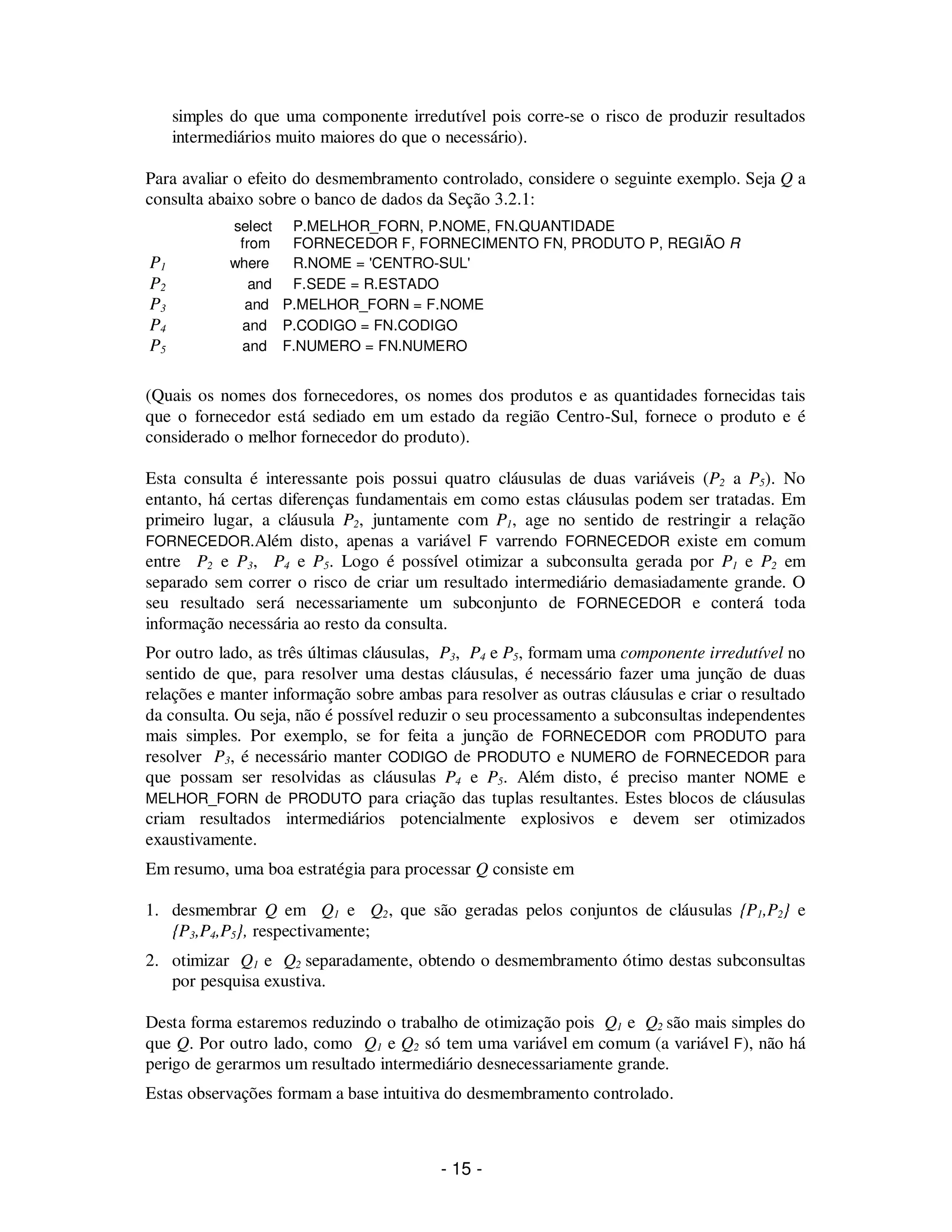 - 15 -
simples do que uma componente irredutível pois corre-se o risco de produzir resultados
intermediários muito maiores do que o necessário).
Para avaliar o efeito do desmembramento controlado, considere o seguinte exemplo. Seja Q a
consulta abaixo sobre o banco de dados da Seção 3.2.1:
select P.MELHOR_FORN, P.NOME, FN.QUANTIDADE
from FORNECEDOR F, FORNECIMENTO FN, PRODUTO P, REGIÃO R
P1 where R.NOME = 'CENTRO-SUL'
P2 and F.SEDE = R.ESTADO
P3 and P.MELHOR_FORN = F.NOME
P4 and P.CODIGO = FN.CODIGO
P5 and F.NUMERO = FN.NUMERO
(Quais os nomes dos fornecedores, os nomes dos produtos e as quantidades fornecidas tais
que o fornecedor está sediado em um estado da região Centro-Sul, fornece o produto e é
considerado o melhor fornecedor do produto).
Esta consulta é interessante pois possui quatro cláusulas de duas variáveis (P2 a P5). No
entanto, há certas diferenças fundamentais em como estas cláusulas podem ser tratadas. Em
primeiro lugar, a cláusula P2, juntamente com P1, age no sentido de restringir a relação
FORNECEDOR.Além disto, apenas a variável F varrendo FORNECEDOR existe em comum
entre P2 e P3, P4 e P5. Logo é possível otimizar a subconsulta gerada por P1 e P2 em
separado sem correr o risco de criar um resultado intermediário demasiadamente grande. O
seu resultado será necessariamente um subconjunto de FORNECEDOR e conterá toda
informação necessária ao resto da consulta.
Por outro lado, as três últimas cláusulas, P3, P4 e P5, formam uma componente irredutível no
sentido de que, para resolver uma destas cláusulas, é necessário fazer uma junção de duas
relações e manter informação sobre ambas para resolver as outras cláusulas e criar o resultado
da consulta. Ou seja, não é possível reduzir o seu processamento a subconsultas independentes
mais simples. Por exemplo, se for feita a junção de FORNECEDOR com PRODUTO para
resolver P3, é necessário manter CODIGO de PRODUTO e NUMERO de FORNECEDOR para
que possam ser resolvidas as cláusulas P4 e P5. Além disto, é preciso manter NOME e
MELHOR_FORN de PRODUTO para criação das tuplas resultantes. Estes blocos de cláusulas
criam resultados intermediários potencialmente explosivos e devem ser otimizados
exaustivamente.
Em resumo, uma boa estratégia para processar Q consiste em
1. desmembrar Q em Q1 e Q2, que são geradas pelos conjuntos de cláusulas {P1,P2} e
{P3,P4,P5}, respectivamente;
2. otimizar Q1 e Q2 separadamente, obtendo o desmembramento ótimo destas subconsultas
por pesquisa exustiva.
Desta forma estaremos reduzindo o trabalho de otimização pois Q1 e Q2 são mais simples do
que Q. Por outro lado, como Q1 e Q2 só tem uma variável em comum (a variável F), não há
perigo de gerarmos um resultado intermediário desnecessariamente grande.
Estas observações formam a base intuitiva do desmembramento controlado.
 