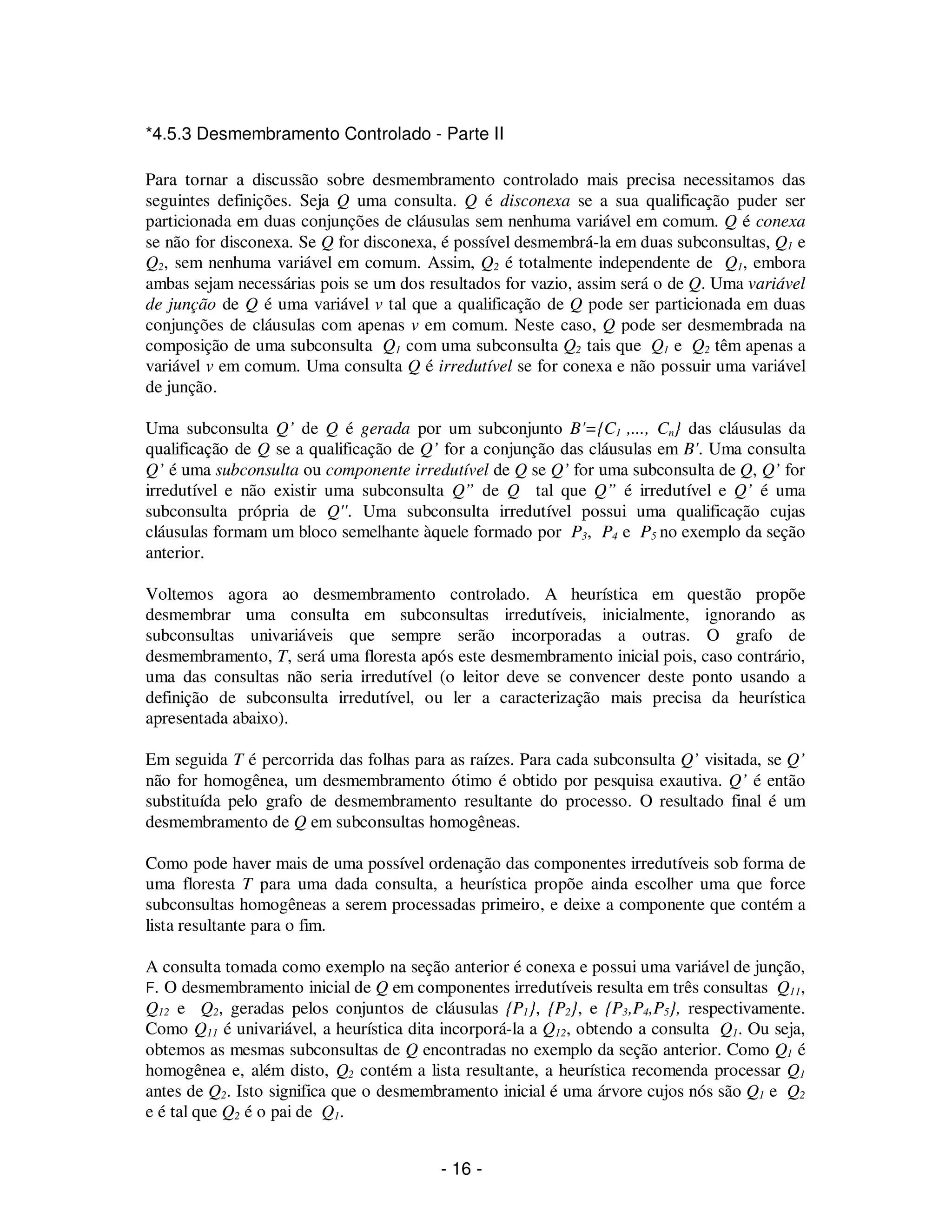 - 16 -
*4.5.3 Desmembramento Controlado - Parte II
Para tornar a discussão sobre desmembramento controlado mais precisa necessitamos das
seguintes definições. Seja Q uma consulta. Q é disconexa se a sua qualificação puder ser
particionada em duas conjunções de cláusulas sem nenhuma variável em comum. Q é conexa
se não for disconexa. Se Q for disconexa, é possível desmembrá-la em duas subconsultas, Q1 e
Q2, sem nenhuma variável em comum. Assim, Q2 é totalmente independente de Q1, embora
ambas sejam necessárias pois se um dos resultados for vazio, assim será o de Q. Uma variável
de junção de Q é uma variável v tal que a qualificação de Q pode ser particionada em duas
conjunções de cláusulas com apenas v em comum. Neste caso, Q pode ser desmembrada na
composição de uma subconsulta Q1 com uma subconsulta Q2 tais que Q1 e Q2 têm apenas a
variável v em comum. Uma consulta Q é irredutível se for conexa e não possuir uma variável
de junção.
Uma subconsulta Q’ de Q é gerada por um subconjunto B'={C1 ,..., Cn} das cláusulas da
qualificação de Q se a qualificação de Q’ for a conjunção das cláusulas em B'. Uma consulta
Q’ é uma subconsulta ou componente irredutível de Q se Q’ for uma subconsulta de Q, Q’ for
irredutível e não existir uma subconsulta Q” de Q tal que Q” é irredutível e Q’ é uma
subconsulta própria de Q''. Uma subconsulta irredutível possui uma qualificação cujas
cláusulas formam um bloco semelhante àquele formado por P3, P4 e P5 no exemplo da seção
anterior.
Voltemos agora ao desmembramento controlado. A heurística em questão propõe
desmembrar uma consulta em subconsultas irredutíveis, inicialmente, ignorando as
subconsultas univariáveis que sempre serão incorporadas a outras. O grafo de
desmembramento, T, será uma floresta após este desmembramento inicial pois, caso contrário,
uma das consultas não seria irredutível (o leitor deve se convencer deste ponto usando a
definição de subconsulta irredutível, ou ler a caracterização mais precisa da heurística
apresentada abaixo).
Em seguida T é percorrida das folhas para as raízes. Para cada subconsulta Q’ visitada, se Q’
não for homogênea, um desmembramento ótimo é obtido por pesquisa exautiva. Q’ é então
substituída pelo grafo de desmembramento resultante do processo. O resultado final é um
desmembramento de Q em subconsultas homogêneas.
Como pode haver mais de uma possível ordenação das componentes irredutíveis sob forma de
uma floresta T para uma dada consulta, a heurística propõe ainda escolher uma que force
subconsultas homogêneas a serem processadas primeiro, e deixe a componente que contém a
lista resultante para o fim.
A consulta tomada como exemplo na seção anterior é conexa e possui uma variável de junção,
F. O desmembramento inicial de Q em componentes irredutíveis resulta em três consultas Q11,
Q12 e Q2, geradas pelos conjuntos de cláusulas {P1}, {P2}, e {P3,P4,P5}, respectivamente.
Como Q11 é univariável, a heurística dita incorporá-la a Q12, obtendo a consulta Q1. Ou seja,
obtemos as mesmas subconsultas de Q encontradas no exemplo da seção anterior. Como Q1 é
homogênea e, além disto, Q2 contém a lista resultante, a heurística recomenda processar Q1
antes de Q2. Isto significa que o desmembramento inicial é uma árvore cujos nós são Q1 e Q2
e é tal que Q2 é o pai de Q1.
 