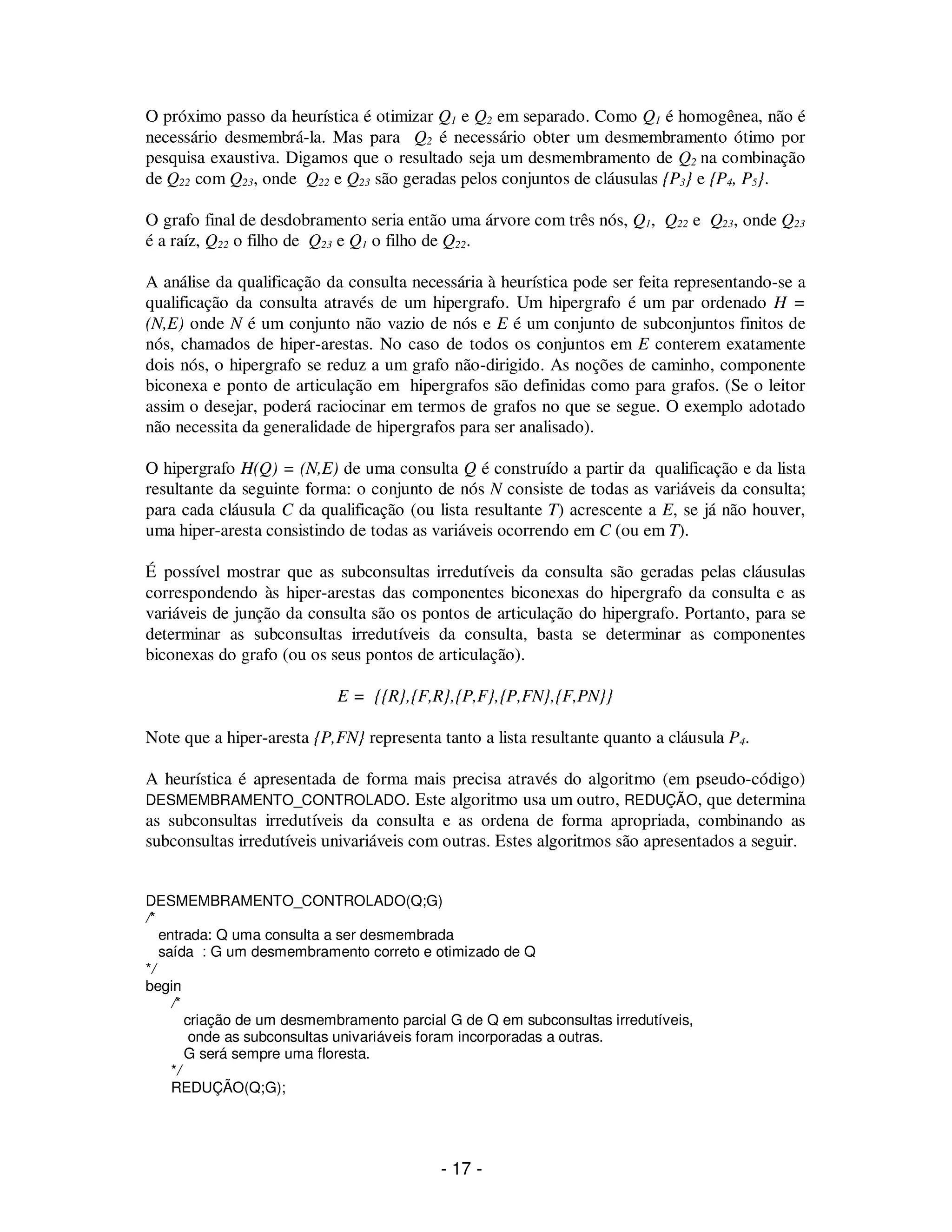 - 17 -
O próximo passo da heurística é otimizar Q1 e Q2 em separado. Como Q1 é homogênea, não é
necessário desmembrá-la. Mas para Q2 é necessário obter um desmembramento ótimo por
pesquisa exaustiva. Digamos que o resultado seja um desmembramento de Q2 na combinação
de Q22 com Q23, onde Q22 e Q23 são geradas pelos conjuntos de cláusulas {P3} e {P4, P5}.
O grafo final de desdobramento seria então uma árvore com três nós, Q1, Q22 e Q23, onde Q23
é a raíz, Q22 o filho de Q23 e Q1 o filho de Q22.
A análise da qualificação da consulta necessária à heurística pode ser feita representando-se a
qualificação da consulta através de um hipergrafo. Um hipergrafo é um par ordenado H =
(N,E) onde N é um conjunto não vazio de nós e E é um conjunto de subconjuntos finitos de
nós, chamados de hiper-arestas. No caso de todos os conjuntos em E conterem exatamente
dois nós, o hipergrafo se reduz a um grafo não-dirigido. As noções de caminho, componente
biconexa e ponto de articulação em hipergrafos são definidas como para grafos. (Se o leitor
assim o desejar, poderá raciocinar em termos de grafos no que se segue. O exemplo adotado
não necessita da generalidade de hipergrafos para ser analisado).
O hipergrafo H(Q) = (N,E) de uma consulta Q é construído a partir da qualificação e da lista
resultante da seguinte forma: o conjunto de nós N consiste de todas as variáveis da consulta;
para cada cláusula C da qualificação (ou lista resultante T) acrescente a E, se já não houver,
uma hiper-aresta consistindo de todas as variáveis ocorrendo em C (ou em T).
É possível mostrar que as subconsultas irredutíveis da consulta são geradas pelas cláusulas
correspondendo às hiper-arestas das componentes biconexas do hipergrafo da consulta e as
variáveis de junção da consulta são os pontos de articulação do hipergrafo. Portanto, para se
determinar as subconsultas irredutíveis da consulta, basta se determinar as componentes
biconexas do grafo (ou os seus pontos de articulação).
E = {{R},{F,R},{P,F},{P,FN},{F,PN}}
Note que a hiper-aresta {P,FN} representa tanto a lista resultante quanto a cláusula P4.
A heurística é apresentada de forma mais precisa através do algoritmo (em pseudo-código)
DESMEMBRAMENTO_CONTROLADO. Este algoritmo usa um outro, REDUÇÃO, que determina
as subconsultas irredutíveis da consulta e as ordena de forma apropriada, combinando as
subconsultas irredutíveis univariáveis com outras. Estes algoritmos são apresentados a seguir.
DESMEMBRAMENTO_CONTROLADO(Q;G)
/*
entrada: Q uma consulta a ser desmembrada
saída : G um desmembramento correto e otimizado de Q
*/
begin
/*
criação de um desmembramento parcial G de Q em subconsultas irredutíveis,
onde as subconsultas univariáveis foram incorporadas a outras.
G será sempre uma floresta.
*/
REDUÇÃO(Q;G);
 