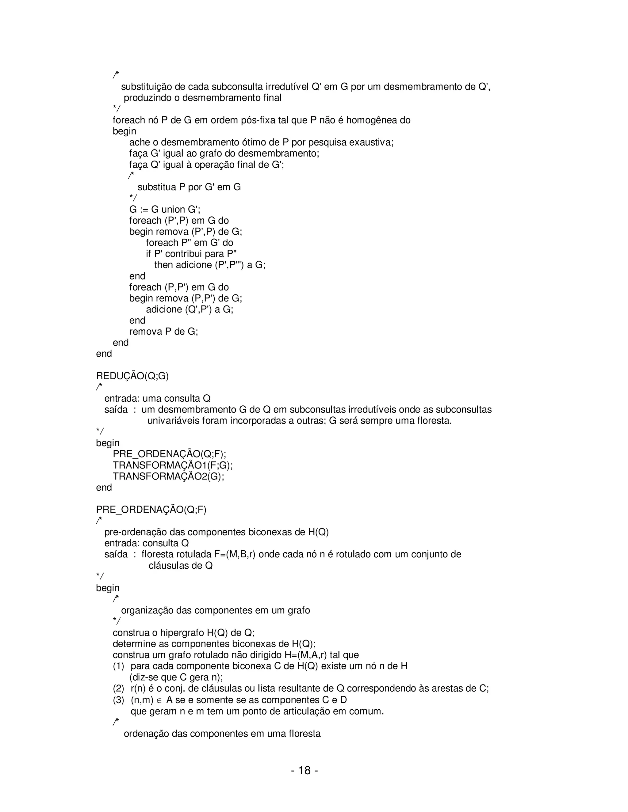 - 18 -
/*
substituição de cada subconsulta irredutível Q' em G por um desmembramento de Q',
produzindo o desmembramento final
*/
foreach nó P de G em ordem pós-fixa tal que P não é homogênea do
begin
ache o desmembramento ótimo de P por pesquisa exaustiva;
faça G' igual ao grafo do desmembramento;
faça Q' igual à operação final de G';
/*
substitua P por G' em G
*/
G := G union G';
foreach (P',P) em G do
begin remova (P',P) de G;
foreach P" em G' do
if P' contribui para P"
then adicione (P',P"') a G;
end
foreach (P,P') em G do
begin remova (P,P') de G;
adicione (Q',P') a G;
end
remova P de G;
end
end
REDUÇÃO(Q;G)
/*
entrada: uma consulta Q
saída : um desmembramento G de Q em subconsultas irredutíveis onde as subconsultas
univariáveis foram incorporadas a outras; G será sempre uma floresta.
*/
begin
PRE_ORDENAÇÃO(Q;F);
TRANSFORMAÇÃO1(F;G);
TRANSFORMAÇÃO2(G);
end
PRE_ORDENAÇÃO(Q;F)
/*
pre-ordenação das componentes biconexas de H(Q)
entrada: consulta Q
saída : floresta rotulada F=(M,B,r) onde cada nó n é rotulado com um conjunto de
cláusulas de Q
*/
begin
/*
organização das componentes em um grafo
*/
construa o hipergrafo H(Q) de Q;
determine as componentes biconexas de H(Q);
construa um grafo rotulado não dirigido H=(M,A,r) tal que
(1) para cada componente biconexa C de H(Q) existe um nó n de H
(diz-se que C gera n);
(2) r(n) é o conj. de cláusulas ou lista resultante de Q correspondendo às arestas de C;
(3) (n,m) ∈ A se e somente se as componentes C e D
que geram n e m tem um ponto de articulação em comum.
/*
ordenação das componentes em uma floresta
 