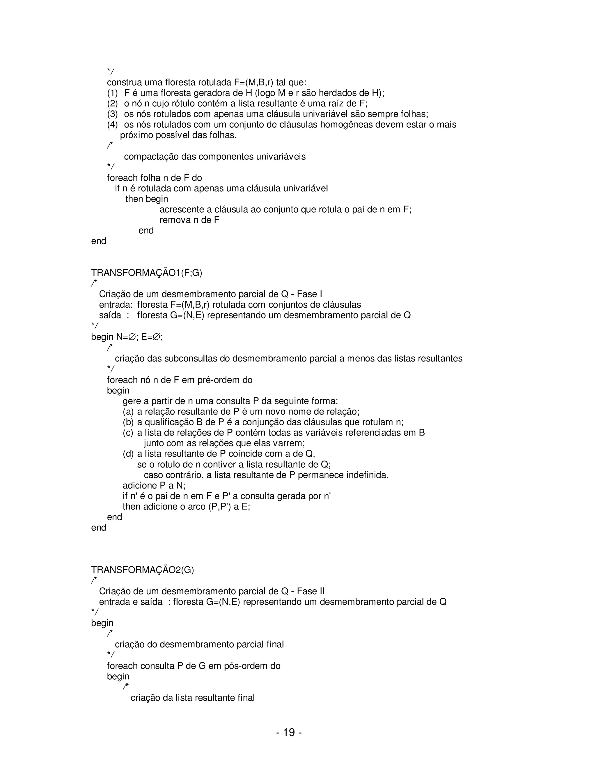 - 19 -
*/
construa uma floresta rotulada F=(M,B,r) tal que:
(1) F é uma floresta geradora de H (logo M e r são herdados de H);
(2) o nó n cujo rótulo contém a lista resultante é uma raíz de F;
(3) os nós rotulados com apenas uma cláusula univariável são sempre folhas;
(4) os nós rotulados com um conjunto de cláusulas homogêneas devem estar o mais
próximo possível das folhas.
/*
compactação das componentes univariáveis
*/
foreach folha n de F do
if n é rotulada com apenas uma cláusula univariável
then begin
acrescente a cláusula ao conjunto que rotula o pai de n em F;
remova n de F
end
end
TRANSFORMAÇÃO1(F;G)
/*
Criação de um desmembramento parcial de Q - Fase I
entrada: floresta F=(M,B,r) rotulada com conjuntos de cláusulas
saída : floresta G=(N,E) representando um desmembramento parcial de Q
*/
begin N=∅; E=∅;
/*
criação das subconsultas do desmembramento parcial a menos das listas resultantes
*/
foreach nó n de F em pré-ordem do
begin
gere a partir de n uma consulta P da seguinte forma:
(a) a relação resultante de P é um novo nome de relação;
(b) a qualificação B de P é a conjunção das cláusulas que rotulam n;
(c) a lista de relações de P contém todas as variáveis referenciadas em B
junto com as relações que elas varrem;
(d) a lista resultante de P coincide com a de Q,
se o rotulo de n contiver a lista resultante de Q;
caso contrário, a lista resultante de P permanece indefinida.
adicione P a N;
if n' é o pai de n em F e P' a consulta gerada por n'
then adicione o arco (P,P') a E;
end
end
TRANSFORMAÇÃO2(G)
/*
Criação de um desmembramento parcial de Q - Fase II
entrada e saída : floresta G=(N,E) representando um desmembramento parcial de Q
*/
begin
/*
criação do desmembramento parcial final
*/
foreach consulta P de G em pós-ordem do
begin
/*
criação da lista resultante final
 