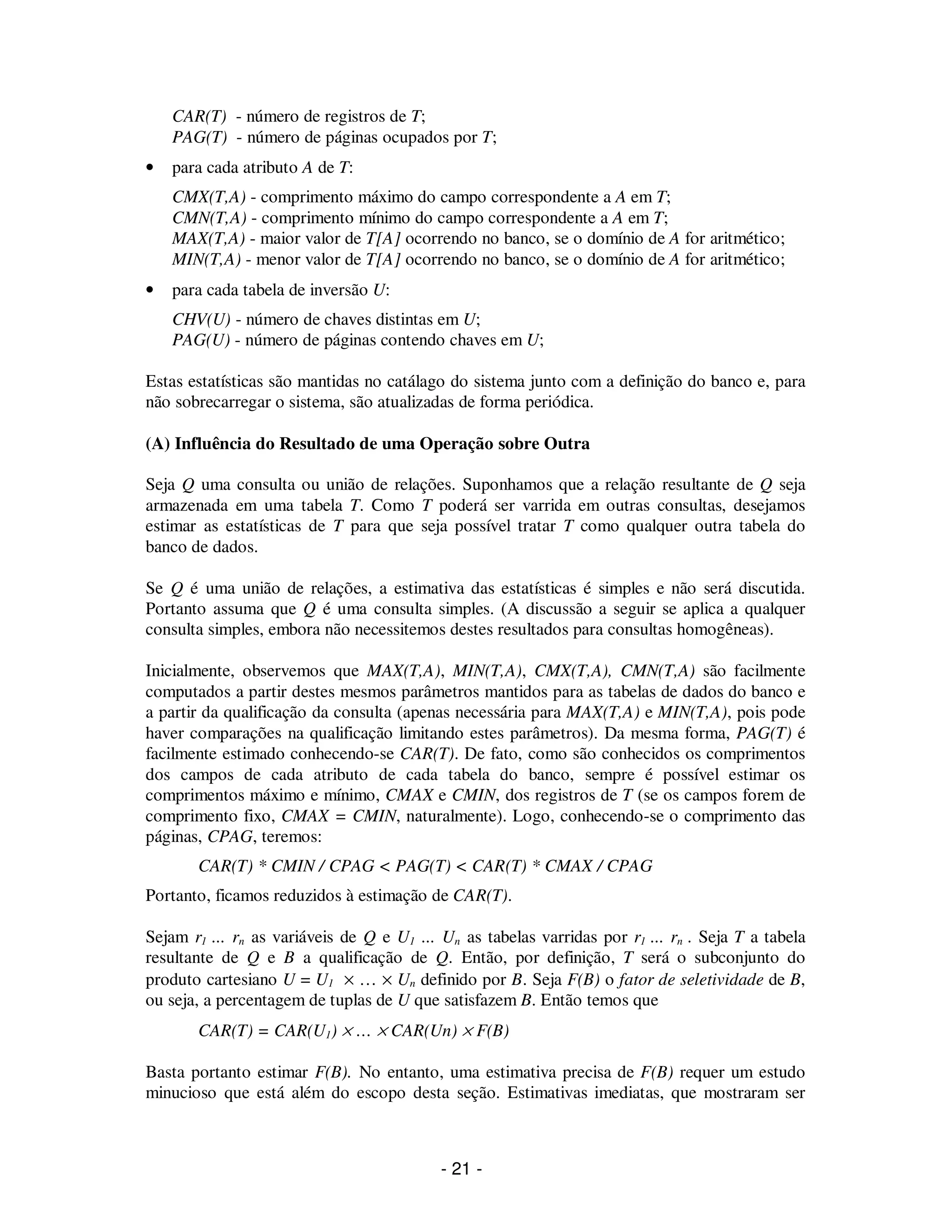 - 21 -
CAR(T) - número de registros de T;
PAG(T) - número de páginas ocupados por T;
• para cada atributo A de T:
CMX(T,A) - comprimento máximo do campo correspondente a A em T;
CMN(T,A) - comprimento mínimo do campo correspondente a A em T;
MAX(T,A) - maior valor de T[A] ocorrendo no banco, se o domínio de A for aritmético;
MIN(T,A) - menor valor de T[A] ocorrendo no banco, se o domínio de A for aritmético;
• para cada tabela de inversão U:
CHV(U) - número de chaves distintas em U;
PAG(U) - número de páginas contendo chaves em U;
Estas estatísticas são mantidas no catálago do sistema junto com a definição do banco e, para
não sobrecarregar o sistema, são atualizadas de forma periódica.
(A) Influência do Resultado de uma Operação sobre Outra
Seja Q uma consulta ou união de relações. Suponhamos que a relação resultante de Q seja
armazenada em uma tabela T. Como T poderá ser varrida em outras consultas, desejamos
estimar as estatísticas de T para que seja possível tratar T como qualquer outra tabela do
banco de dados.
Se Q é uma união de relações, a estimativa das estatísticas é simples e não será discutida.
Portanto assuma que Q é uma consulta simples. (A discussão a seguir se aplica a qualquer
consulta simples, embora não necessitemos destes resultados para consultas homogêneas).
Inicialmente, observemos que MAX(T,A), MIN(T,A), CMX(T,A), CMN(T,A) são facilmente
computados a partir destes mesmos parâmetros mantidos para as tabelas de dados do banco e
a partir da qualificação da consulta (apenas necessária para MAX(T,A) e MIN(T,A), pois pode
haver comparações na qualificação limitando estes parâmetros). Da mesma forma, PAG(T) é
facilmente estimado conhecendo-se CAR(T). De fato, como são conhecidos os comprimentos
dos campos de cada atributo de cada tabela do banco, sempre é possível estimar os
comprimentos máximo e mínimo, CMAX e CMIN, dos registros de T (se os campos forem de
comprimento fixo, CMAX = CMIN, naturalmente). Logo, conhecendo-se o comprimento das
páginas, CPAG, teremos:
CAR(T) * CMIN / CPAG < PAG(T) < CAR(T) * CMAX / CPAG
Portanto, ficamos reduzidos à estimação de CAR(T).
Sejam r1 ... rn as variáveis de Q e U1 ... Un as tabelas varridas por r1 ... rn . Seja T a tabela
resultante de Q e B a qualificação de Q. Então, por definição, T será o subconjunto do
produto cartesiano U = U1 × … × Un definido por B. Seja F(B) o fator de seletividade de B,
ou seja, a percentagem de tuplas de U que satisfazem B. Então temos que
CAR(T) = CAR(U1) × … × CAR(Un) × F(B)
Basta portanto estimar F(B). No entanto, uma estimativa precisa de F(B) requer um estudo
minucioso que está além do escopo desta seção. Estimativas imediatas, que mostraram ser
 