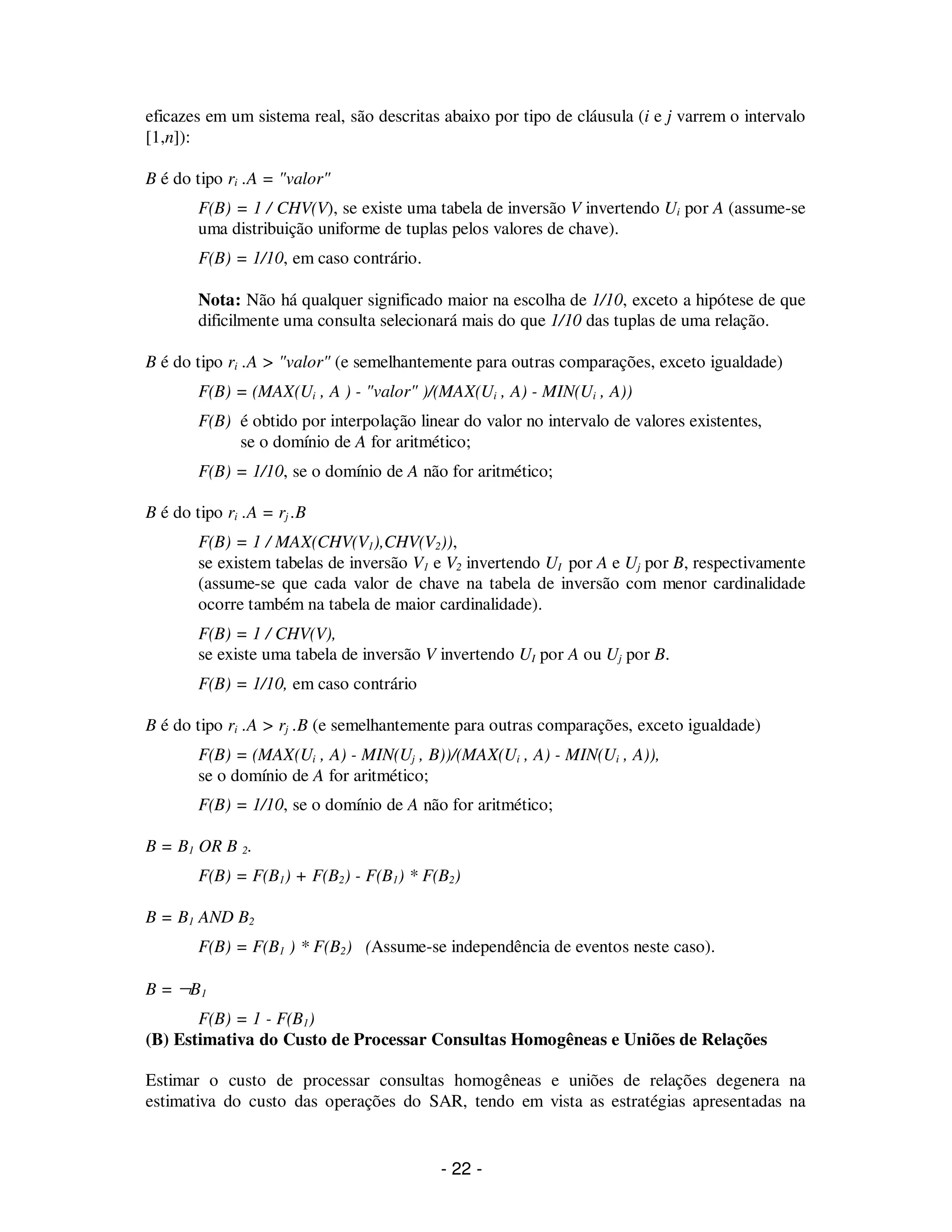 - 22 -
eficazes em um sistema real, são descritas abaixo por tipo de cláusula (i e j varrem o intervalo
[1,n]):
B é do tipo ri .A = "valor"
F(B) = 1 / CHV(V), se existe uma tabela de inversão V invertendo Ui por A (assume-se
uma distribuição uniforme de tuplas pelos valores de chave).
F(B) = 1/10, em caso contrário.
Nota: Não há qualquer significado maior na escolha de 1/10, exceto a hipótese de que
dificilmente uma consulta selecionará mais do que 1/10 das tuplas de uma relação.
B é do tipo ri .A > "valor" (e semelhantemente para outras comparações, exceto igualdade)
F(B) = (MAX(Ui , A ) - "valor" )/(MAX(Ui , A) - MIN(Ui , A))
F(B) é obtido por interpolação linear do valor no intervalo de valores existentes,
se o domínio de A for aritmético;
F(B) = 1/10, se o domínio de A não for aritmético;
B é do tipo ri .A = rj .B
F(B) = 1 / MAX(CHV(V1),CHV(V2)),
se existem tabelas de inversão V1 e V2 invertendo UI por A e Uj por B, respectivamente
(assume-se que cada valor de chave na tabela de inversão com menor cardinalidade
ocorre também na tabela de maior cardinalidade).
F(B) = 1 / CHV(V),
se existe uma tabela de inversão V invertendo UI por A ou Uj por B.
F(B) = 1/10, em caso contrário
B é do tipo ri .A > rj .B (e semelhantemente para outras comparações, exceto igualdade)
F(B) = (MAX(Ui , A) - MIN(Uj , B))/(MAX(Ui , A) - MIN(Ui , A)),
se o domínio de A for aritmético;
F(B) = 1/10, se o domínio de A não for aritmético;
B = B1 OR B 2.
F(B) = F(B1) + F(B2) - F(B1) * F(B2)
B = B1 AND B2
F(B) = F(B1 ) * F(B2) (Assume-se independência de eventos neste caso).
B = ¬B1
F(B) = 1 - F(B1)
(B) Estimativa do Custo de Processar Consultas Homogêneas e Uniões de Relações
Estimar o custo de processar consultas homogêneas e uniões de relações degenera na
estimativa do custo das operações do SAR, tendo em vista as estratégias apresentadas na
 