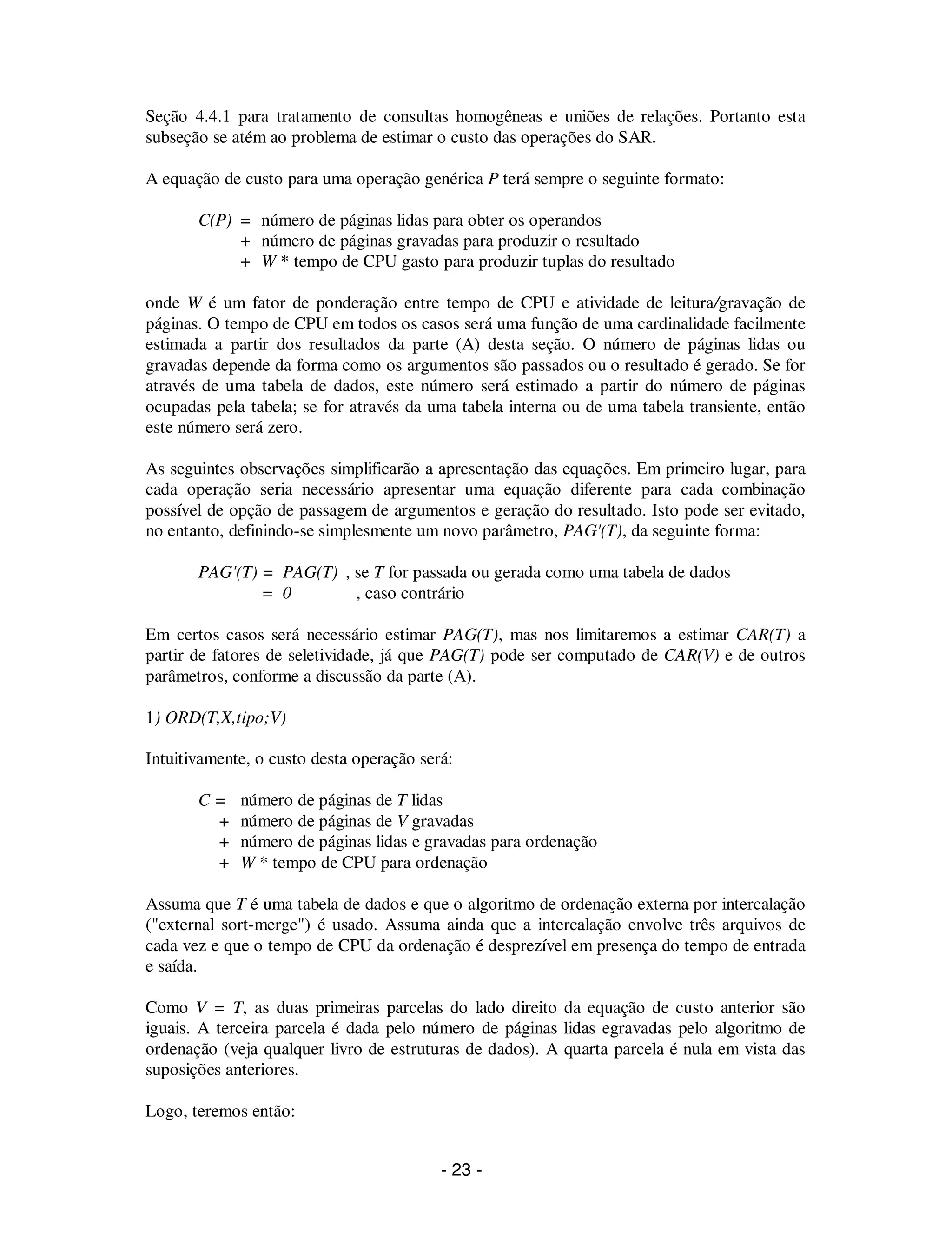 - 23 -
Seção 4.4.1 para tratamento de consultas homogêneas e uniões de relações. Portanto esta
subseção se atém ao problema de estimar o custo das operações do SAR.
A equação de custo para uma operação genérica P terá sempre o seguinte formato:
C(P) = número de páginas lidas para obter os operandos
+ número de páginas gravadas para produzir o resultado
+ W * tempo de CPU gasto para produzir tuplas do resultado
onde W é um fator de ponderação entre tempo de CPU e atividade de leitura/gravação de
páginas. O tempo de CPU em todos os casos será uma função de uma cardinalidade facilmente
estimada a partir dos resultados da parte (A) desta seção. O número de páginas lidas ou
gravadas depende da forma como os argumentos são passados ou o resultado é gerado. Se for
através de uma tabela de dados, este número será estimado a partir do número de páginas
ocupadas pela tabela; se for através da uma tabela interna ou de uma tabela transiente, então
este número será zero.
As seguintes observações simplificarão a apresentação das equações. Em primeiro lugar, para
cada operação seria necessário apresentar uma equação diferente para cada combinação
possível de opção de passagem de argumentos e geração do resultado. Isto pode ser evitado,
no entanto, definindo-se simplesmente um novo parâmetro, PAG'(T), da seguinte forma:
PAG'(T) = PAG(T) , se T for passada ou gerada como uma tabela de dados
= 0 , caso contrário
Em certos casos será necessário estimar PAG(T), mas nos limitaremos a estimar CAR(T) a
partir de fatores de seletividade, já que PAG(T) pode ser computado de CAR(V) e de outros
parâmetros, conforme a discussão da parte (A).
1) ORD(T,X,tipo;V)
Intuitivamente, o custo desta operação será:
C = número de páginas de T lidas
+ número de páginas de V gravadas
+ número de páginas lidas e gravadas para ordenação
+ W * tempo de CPU para ordenação
Assuma que T é uma tabela de dados e que o algoritmo de ordenação externa por intercalação
("external sort-merge") é usado. Assuma ainda que a intercalação envolve três arquivos de
cada vez e que o tempo de CPU da ordenação é desprezível em presença do tempo de entrada
e saída.
Como V = T, as duas primeiras parcelas do lado direito da equação de custo anterior são
iguais. A terceira parcela é dada pelo número de páginas lidas egravadas pelo algoritmo de
ordenação (veja qualquer livro de estruturas de dados). A quarta parcela é nula em vista das
suposições anteriores.
Logo, teremos então:
 