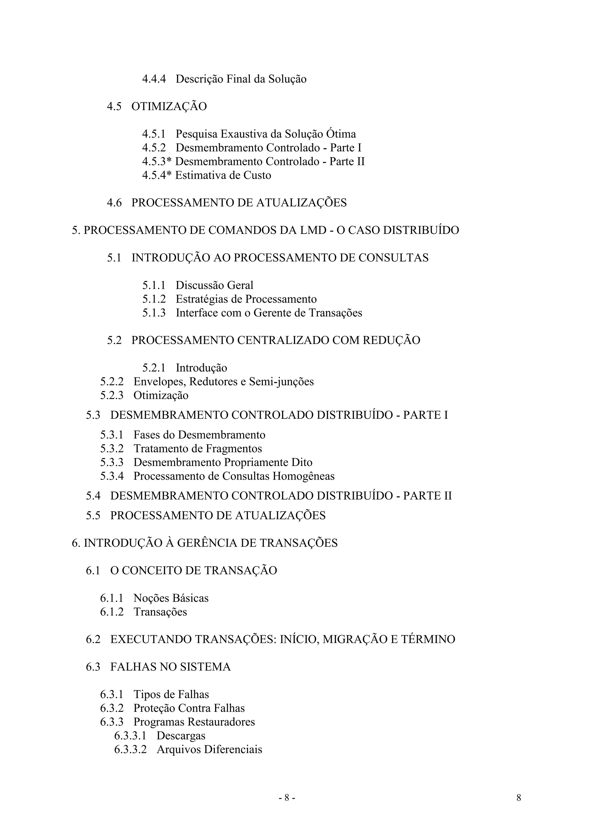 - 8 - 8
4.4.4 Descrição Final da Solução
4.5 OTIMIZAÇÃO
4.5.1 Pesquisa Exaustiva da Solução Ótima
4.5.2 Desmembramento Controlado - Parte I
4.5.3* Desmembramento Controlado - Parte II
4.5.4* Estimativa de Custo
4.6 PROCESSAMENTO DE ATUALIZAÇÕES
5. PROCESSAMENTO DE COMANDOS DA LMD - O CASO DISTRIBUÍDO
5.1 INTRODUÇÃO AO PROCESSAMENTO DE CONSULTAS
5.1.1 Discussão Geral
5.1.2 Estratégias de Processamento
5.1.3 Interface com o Gerente de Transações
5.2 PROCESSAMENTO CENTRALIZADO COM REDUÇÃO
5.2.1 Introdução
5.2.2 Envelopes, Redutores e Semi-junções
5.2.3 Otimização
5.3 DESMEMBRAMENTO CONTROLADO DISTRIBUÍDO - PARTE I
5.3.1 Fases do Desmembramento
5.3.2 Tratamento de Fragmentos
5.3.3 Desmembramento Propriamente Dito
5.3.4 Processamento de Consultas Homogêneas
5.4 DESMEMBRAMENTO CONTROLADO DISTRIBUÍDO - PARTE II
5.5 PROCESSAMENTO DE ATUALIZAÇÕES
6. INTRODUÇÃO À GERÊNCIA DE TRANSAÇÕES
6.1 O CONCEITO DE TRANSAÇÃO
6.1.1 Noções Básicas
6.1.2 Transações
6.2 EXECUTANDO TRANSAÇÕES: INÍCIO, MIGRAÇÃO E TÉRMINO
6.3 FALHAS NO SISTEMA
6.3.1 Tipos de Falhas
6.3.2 Proteção Contra Falhas
6.3.3 Programas Restauradores
6.3.3.1 Descargas
6.3.3.2 Arquivos Diferenciais
 