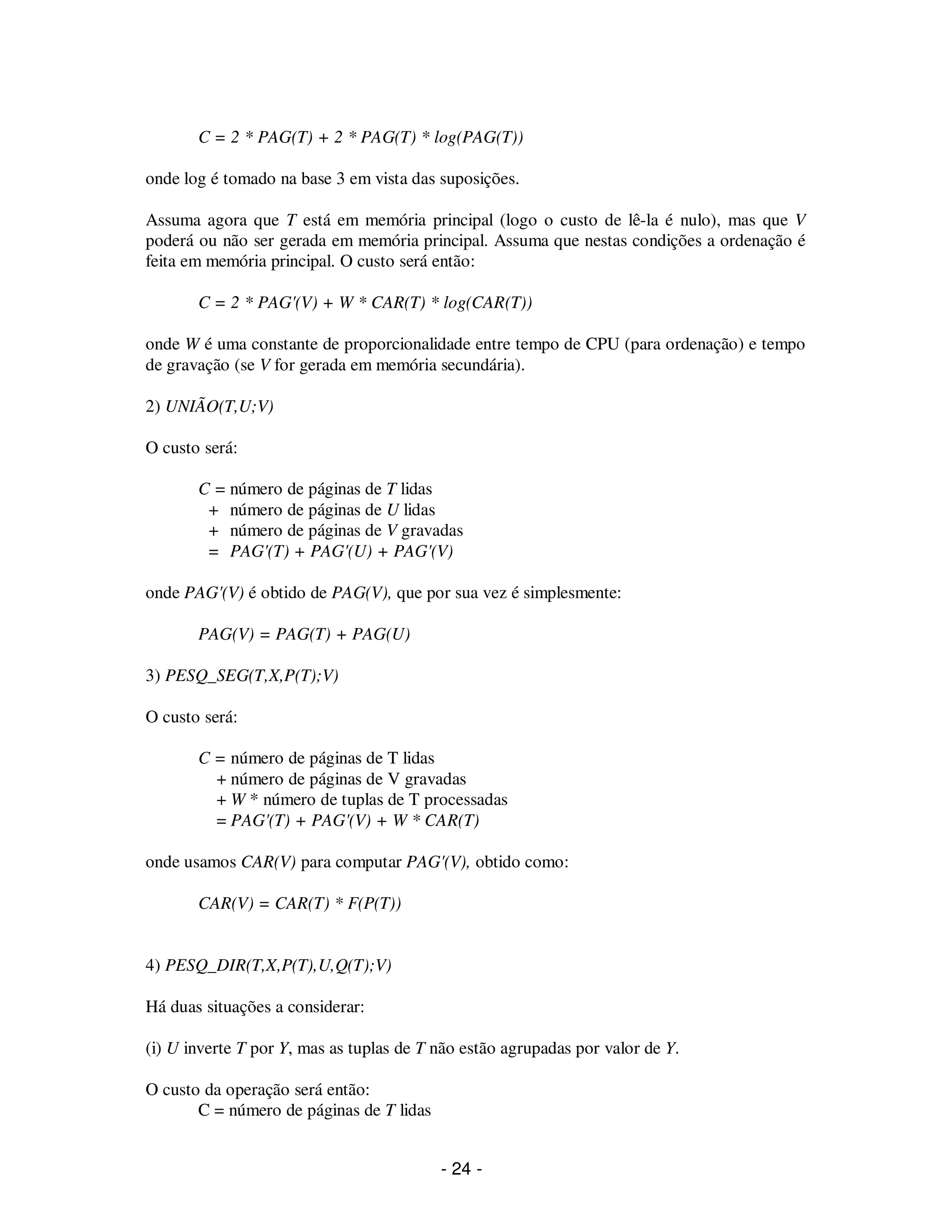 - 24 -
C = 2 * PAG(T) + 2 * PAG(T) * log(PAG(T))
onde log é tomado na base 3 em vista das suposições.
Assuma agora que T está em memória principal (logo o custo de lê-la é nulo), mas que V
poderá ou não ser gerada em memória principal. Assuma que nestas condições a ordenação é
feita em memória principal. O custo será então:
C = 2 * PAG'(V) + W * CAR(T) * log(CAR(T))
onde W é uma constante de proporcionalidade entre tempo de CPU (para ordenação) e tempo
de gravação (se V for gerada em memória secundária).
2) UNIÃO(T,U;V)
O custo será:
C = número de páginas de T lidas
+ número de páginas de U lidas
+ número de páginas de V gravadas
= PAG'(T) + PAG'(U) + PAG'(V)
onde PAG'(V) é obtido de PAG(V), que por sua vez é simplesmente:
PAG(V) = PAG(T) + PAG(U)
3) PESQ_SEG(T,X,P(T);V)
O custo será:
C = número de páginas de T lidas
+ número de páginas de V gravadas
+ W * número de tuplas de T processadas
= PAG'(T) + PAG'(V) + W * CAR(T)
onde usamos CAR(V) para computar PAG'(V), obtido como:
CAR(V) = CAR(T) * F(P(T))
4) PESQ_DIR(T,X,P(T),U,Q(T);V)
Há duas situações a considerar:
(i) U inverte T por Y, mas as tuplas de T não estão agrupadas por valor de Y.
O custo da operação será então:
C = número de páginas de T lidas
 