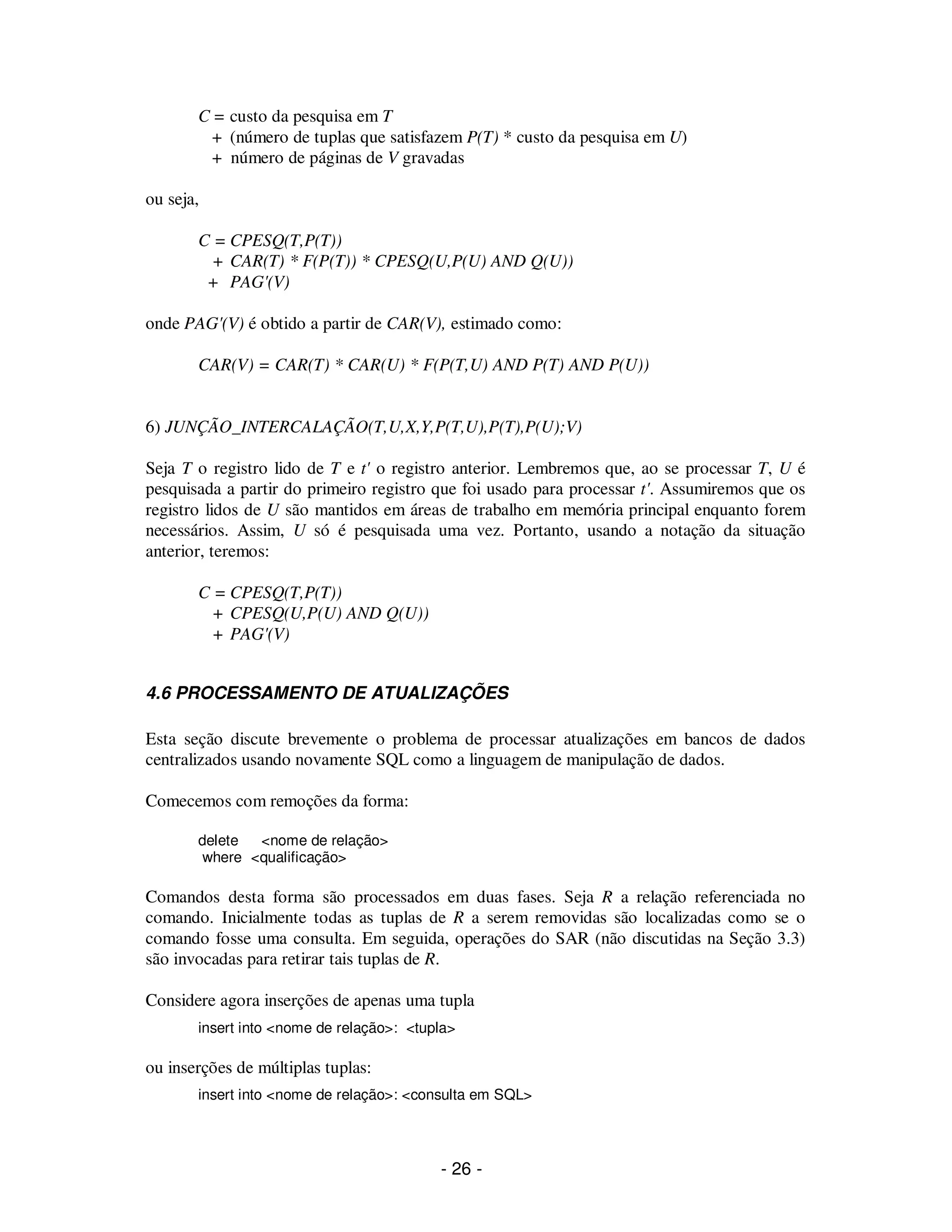 - 26 -
C = custo da pesquisa em T
+ (número de tuplas que satisfazem P(T) * custo da pesquisa em U)
+ número de páginas de V gravadas
ou seja,
C = CPESQ(T,P(T))
+ CAR(T) * F(P(T)) * CPESQ(U,P(U) AND Q(U))
+ PAG'(V)
onde PAG'(V) é obtido a partir de CAR(V), estimado como:
CAR(V) = CAR(T) * CAR(U) * F(P(T,U) AND P(T) AND P(U))
6) JUNÇÃO_INTERCALAÇÃO(T,U,X,Y,P(T,U),P(T),P(U);V)
Seja T o registro lido de T e t' o registro anterior. Lembremos que, ao se processar T, U é
pesquisada a partir do primeiro registro que foi usado para processar t'. Assumiremos que os
registro lidos de U são mantidos em áreas de trabalho em memória principal enquanto forem
necessários. Assim, U só é pesquisada uma vez. Portanto, usando a notação da situação
anterior, teremos:
C = CPESQ(T,P(T))
+ CPESQ(U,P(U) AND Q(U))
+ PAG'(V)
4.6 PROCESSAMENTO DE ATUALIZAÇÕES
Esta seção discute brevemente o problema de processar atualizações em bancos de dados
centralizados usando novamente SQL como a linguagem de manipulação de dados.
Comecemos com remoções da forma:
delete <nome de relação>
where <qualificação>
Comandos desta forma são processados em duas fases. Seja R a relação referenciada no
comando. Inicialmente todas as tuplas de R a serem removidas são localizadas como se o
comando fosse uma consulta. Em seguida, operações do SAR (não discutidas na Seção 3.3)
são invocadas para retirar tais tuplas de R.
Considere agora inserções de apenas uma tupla
insert into <nome de relação>: <tupla>
ou inserções de múltiplas tuplas:
insert into <nome de relação>: <consulta em SQL>
 