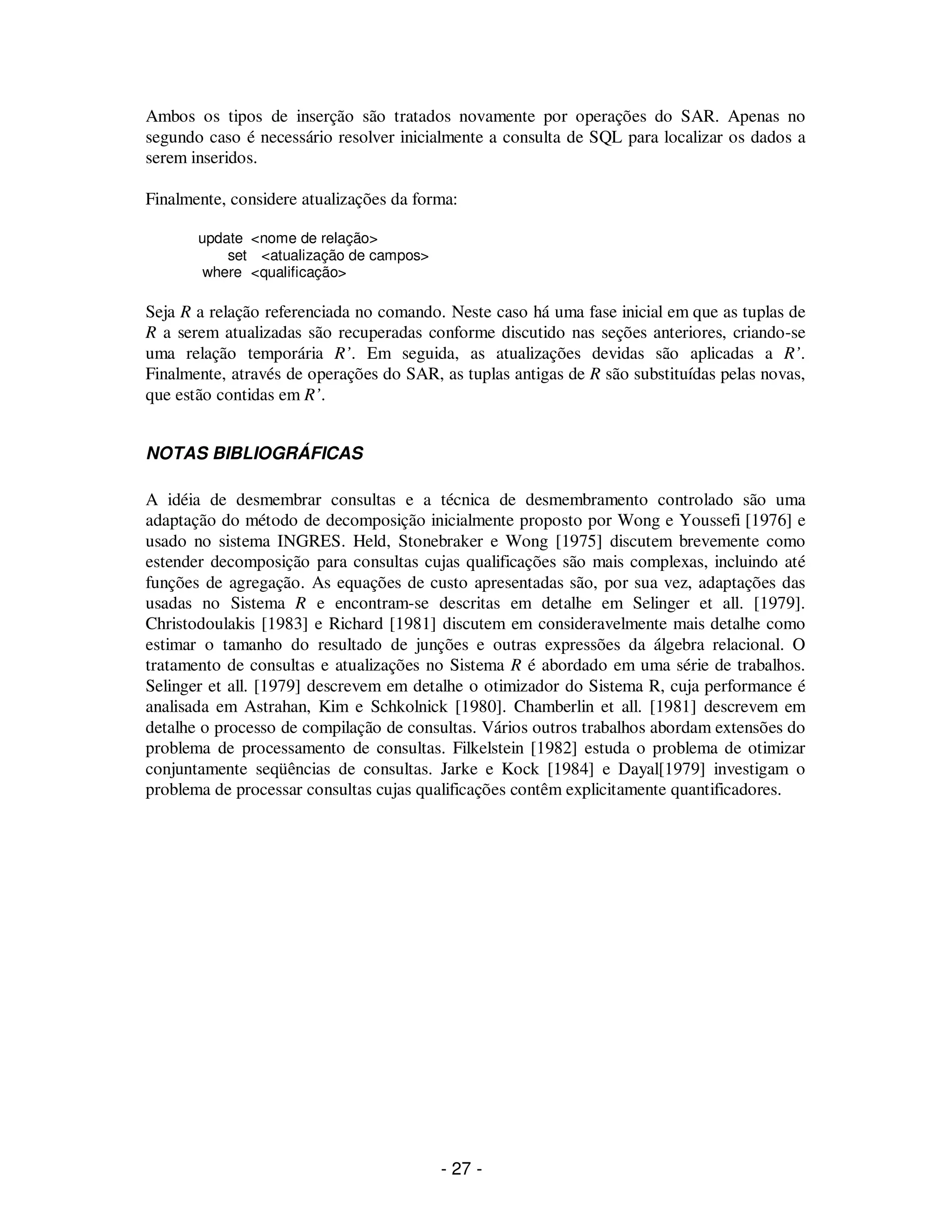 - 27 -
Ambos os tipos de inserção são tratados novamente por operações do SAR. Apenas no
segundo caso é necessário resolver inicialmente a consulta de SQL para localizar os dados a
serem inseridos.
Finalmente, considere atualizações da forma:
update <nome de relação>
set <atualização de campos>
where <qualificação>
Seja R a relação referenciada no comando. Neste caso há uma fase inicial em que as tuplas de
R a serem atualizadas são recuperadas conforme discutido nas seções anteriores, criando-se
uma relação temporária R’. Em seguida, as atualizações devidas são aplicadas a R’.
Finalmente, através de operações do SAR, as tuplas antigas de R são substituídas pelas novas,
que estão contidas em R’.
NOTAS BIBLIOGRÁFICAS
A idéia de desmembrar consultas e a técnica de desmembramento controlado são uma
adaptação do método de decomposição inicialmente proposto por Wong e Youssefi [1976] e
usado no sistema INGRES. Held, Stonebraker e Wong [1975] discutem brevemente como
estender decomposição para consultas cujas qualificações são mais complexas, incluindo até
funções de agregação. As equações de custo apresentadas são, por sua vez, adaptações das
usadas no Sistema R e encontram-se descritas em detalhe em Selinger et all. [1979].
Christodoulakis [1983] e Richard [1981] discutem em consideravelmente mais detalhe como
estimar o tamanho do resultado de junções e outras expressões da álgebra relacional. O
tratamento de consultas e atualizações no Sistema R é abordado em uma série de trabalhos.
Selinger et all. [1979] descrevem em detalhe o otimizador do Sistema R, cuja performance é
analisada em Astrahan, Kim e Schkolnick [1980]. Chamberlin et all. [1981] descrevem em
detalhe o processo de compilação de consultas. Vários outros trabalhos abordam extensões do
problema de processamento de consultas. Filkelstein [1982] estuda o problema de otimizar
conjuntamente seqüências de consultas. Jarke e Kock [1984] e Dayal[1979] investigam o
problema de processar consultas cujas qualificações contêm explicitamente quantificadores.
 