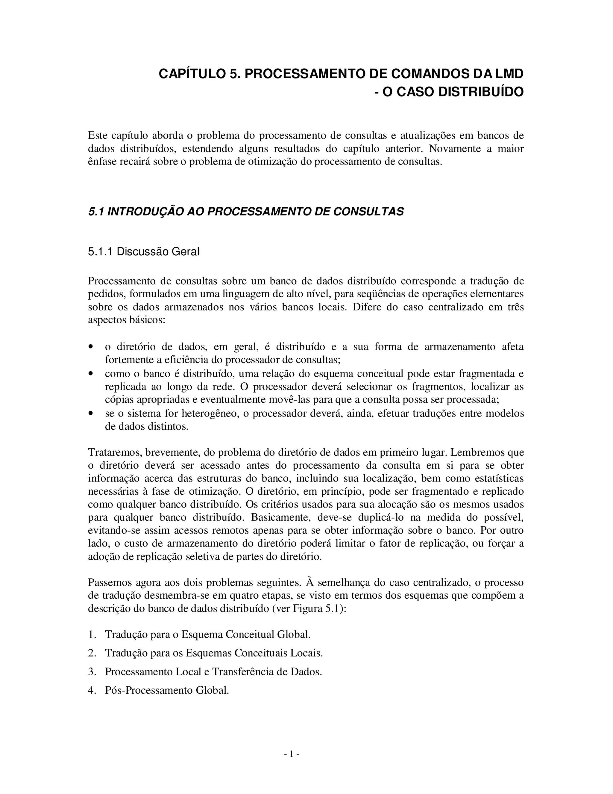 - 1 -
CAPÍTULO 5. PROCESSAMENTO DE COMANDOS DA LMD
- O CASO DISTRIBUÍDO
Este capítulo aborda o problema do processamento de consultas e atualizações em bancos de
dados distribuídos, estendendo alguns resultados do capítulo anterior. Novamente a maior
ênfase recairá sobre o problema de otimização do processamento de consultas.
5.1 INTRODUÇÃO AO PROCESSAMENTO DE CONSULTAS
5.1.1 Discussão Geral
Processamento de consultas sobre um banco de dados distribuído corresponde a tradução de
pedidos, formulados em uma linguagem de alto nível, para seqüências de operações elementares
sobre os dados armazenados nos vários bancos locais. Difere do caso centralizado em três
aspectos básicos:
• o diretório de dados, em geral, é distribuído e a sua forma de armazenamento afeta
fortemente a eficiência do processador de consultas;
• como o banco é distribuído, uma relação do esquema conceitual pode estar fragmentada e
replicada ao longo da rede. O processador deverá selecionar os fragmentos, localizar as
cópias apropriadas e eventualmente movê-las para que a consulta possa ser processada;
• se o sistema for heterogêneo, o processador deverá, ainda, efetuar traduções entre modelos
de dados distintos.
Trataremos, brevemente, do problema do diretório de dados em primeiro lugar. Lembremos que
o diretório deverá ser acessado antes do processamento da consulta em si para se obter
informação acerca das estruturas do banco, incluindo sua localização, bem como estatísticas
necessárias à fase de otimização. O diretório, em princípio, pode ser fragmentado e replicado
como qualquer banco distribuído. Os critérios usados para sua alocação são os mesmos usados
para qualquer banco distribuído. Basicamente, deve-se duplicá-lo na medida do possível,
evitando-se assim acessos remotos apenas para se obter informação sobre o banco. Por outro
lado, o custo de armazenamento do diretório poderá limitar o fator de replicação, ou forçar a
adoção de replicação seletiva de partes do diretório.
Passemos agora aos dois problemas seguintes. À semelhança do caso centralizado, o processo
de tradução desmembra-se em quatro etapas, se visto em termos dos esquemas que compõem a
descrição do banco de dados distribuído (ver Figura 5.1):
1. Tradução para o Esquema Conceitual Global.
2. Tradução para os Esquemas Conceituais Locais.
3. Processamento Local e Transferência de Dados.
4. Pós-Processamento Global.
 