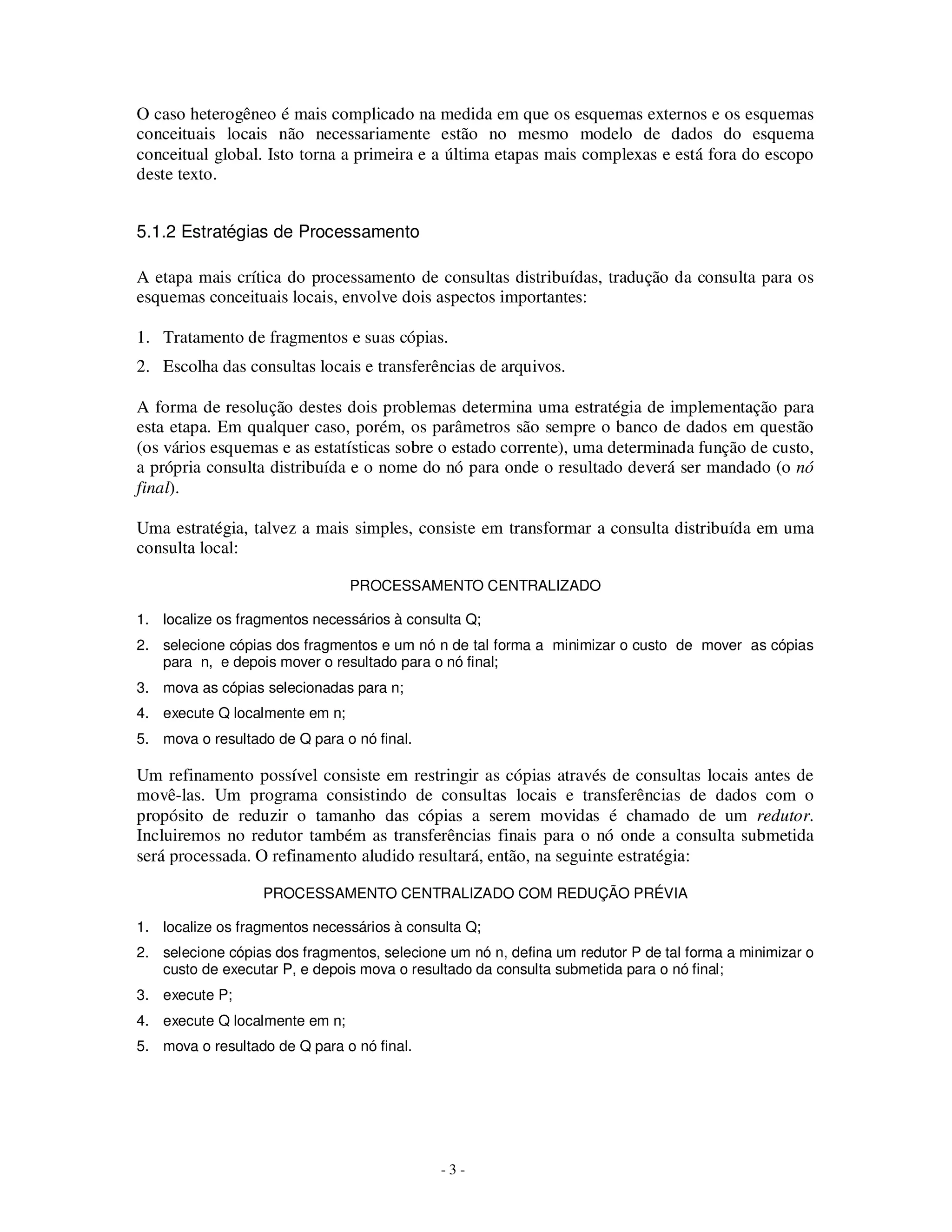 - 3 -
O caso heterogêneo é mais complicado na medida em que os esquemas externos e os esquemas
conceituais locais não necessariamente estão no mesmo modelo de dados do esquema
conceitual global. Isto torna a primeira e a última etapas mais complexas e está fora do escopo
deste texto.
5.1.2 Estratégias de Processamento
A etapa mais crítica do processamento de consultas distribuídas, tradução da consulta para os
esquemas conceituais locais, envolve dois aspectos importantes:
1. Tratamento de fragmentos e suas cópias.
2. Escolha das consultas locais e transferências de arquivos.
A forma de resolução destes dois problemas determina uma estratégia de implementação para
esta etapa. Em qualquer caso, porém, os parâmetros são sempre o banco de dados em questão
(os vários esquemas e as estatísticas sobre o estado corrente), uma determinada função de custo,
a própria consulta distribuída e o nome do nó para onde o resultado deverá ser mandado (o nó
final).
Uma estratégia, talvez a mais simples, consiste em transformar a consulta distribuída em uma
consulta local:
PROCESSAMENTO CENTRALIZADO
1. localize os fragmentos necessários à consulta Q;
2. selecione cópias dos fragmentos e um nó n de tal forma a minimizar o custo de mover as cópias
para n, e depois mover o resultado para o nó final;
3. mova as cópias selecionadas para n;
4. execute Q localmente em n;
5. mova o resultado de Q para o nó final.
Um refinamento possível consiste em restringir as cópias através de consultas locais antes de
movê-las. Um programa consistindo de consultas locais e transferências de dados com o
propósito de reduzir o tamanho das cópias a serem movidas é chamado de um redutor.
Incluiremos no redutor também as transferências finais para o nó onde a consulta submetida
será processada. O refinamento aludido resultará, então, na seguinte estratégia:
PROCESSAMENTO CENTRALIZADO COM REDUÇÃO PRÉVIA
1. localize os fragmentos necessários à consulta Q;
2. selecione cópias dos fragmentos, selecione um nó n, defina um redutor P de tal forma a minimizar o
custo de executar P, e depois mova o resultado da consulta submetida para o nó final;
3. execute P;
4. execute Q localmente em n;
5. mova o resultado de Q para o nó final.
 