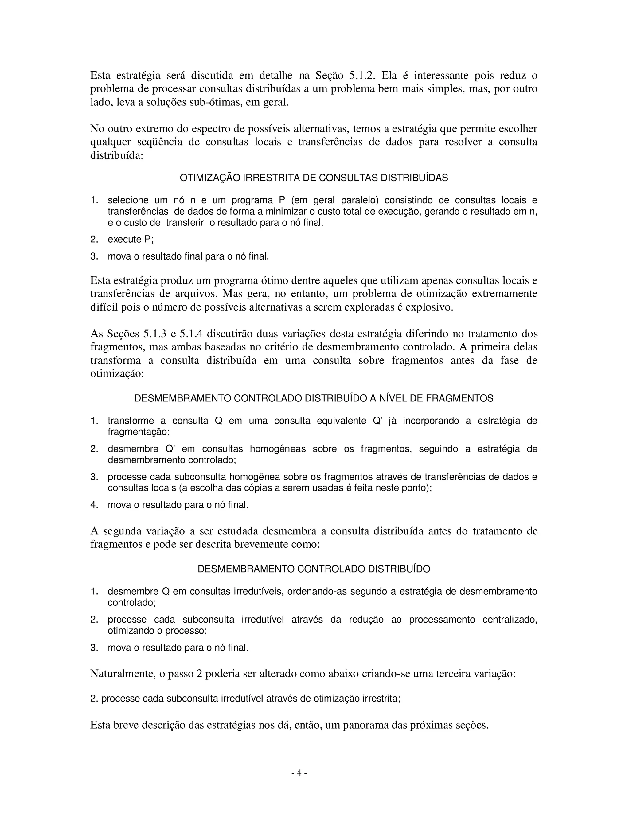 - 4 -
Esta estratégia será discutida em detalhe na Seção 5.1.2. Ela é interessante pois reduz o
problema de processar consultas distribuídas a um problema bem mais simples, mas, por outro
lado, leva a soluções sub-ótimas, em geral.
No outro extremo do espectro de possíveis alternativas, temos a estratégia que permite escolher
qualquer seqüência de consultas locais e transferências de dados para resolver a consulta
distribuída:
OTIMIZAÇÃO IRRESTRITA DE CONSULTAS DISTRIBUÍDAS
1. selecione um nó n e um programa P (em geral paralelo) consistindo de consultas locais e
transferências de dados de forma a minimizar o custo total de execução, gerando o resultado em n,
e o custo de transferir o resultado para o nó final.
2. execute P;
3. mova o resultado final para o nó final.
Esta estratégia produz um programa ótimo dentre aqueles que utilizam apenas consultas locais e
transferências de arquivos. Mas gera, no entanto, um problema de otimização extremamente
difícil pois o número de possíveis alternativas a serem exploradas é explosivo.
As Seções 5.1.3 e 5.1.4 discutirão duas variações desta estratégia diferindo no tratamento dos
fragmentos, mas ambas baseadas no critério de desmembramento controlado. A primeira delas
transforma a consulta distribuída em uma consulta sobre fragmentos antes da fase de
otimização:
DESMEMBRAMENTO CONTROLADO DISTRIBUÍDO A NÍVEL DE FRAGMENTOS
1. transforme a consulta Q em uma consulta equivalente Q' já incorporando a estratégia de
fragmentação;
2. desmembre Q' em consultas homogêneas sobre os fragmentos, seguindo a estratégia de
desmembramento controlado;
3. processe cada subconsulta homogênea sobre os fragmentos através de transferências de dados e
consultas locais (a escolha das cópias a serem usadas é feita neste ponto);
4. mova o resultado para o nó final.
A segunda variação a ser estudada desmembra a consulta distribuída antes do tratamento de
fragmentos e pode ser descrita brevemente como:
DESMEMBRAMENTO CONTROLADO DISTRIBUÍDO
1. desmembre Q em consultas irredutíveis, ordenando-as segundo a estratégia de desmembramento
controlado;
2. processe cada subconsulta irredutível através da redução ao processamento centralizado,
otimizando o processo;
3. mova o resultado para o nó final.
Naturalmente, o passo 2 poderia ser alterado como abaixo criando-se uma terceira variação:
2. processe cada subconsulta irredutível através de otimização irrestrita;
Esta breve descrição das estratégias nos dá, então, um panorama das próximas seções.
 