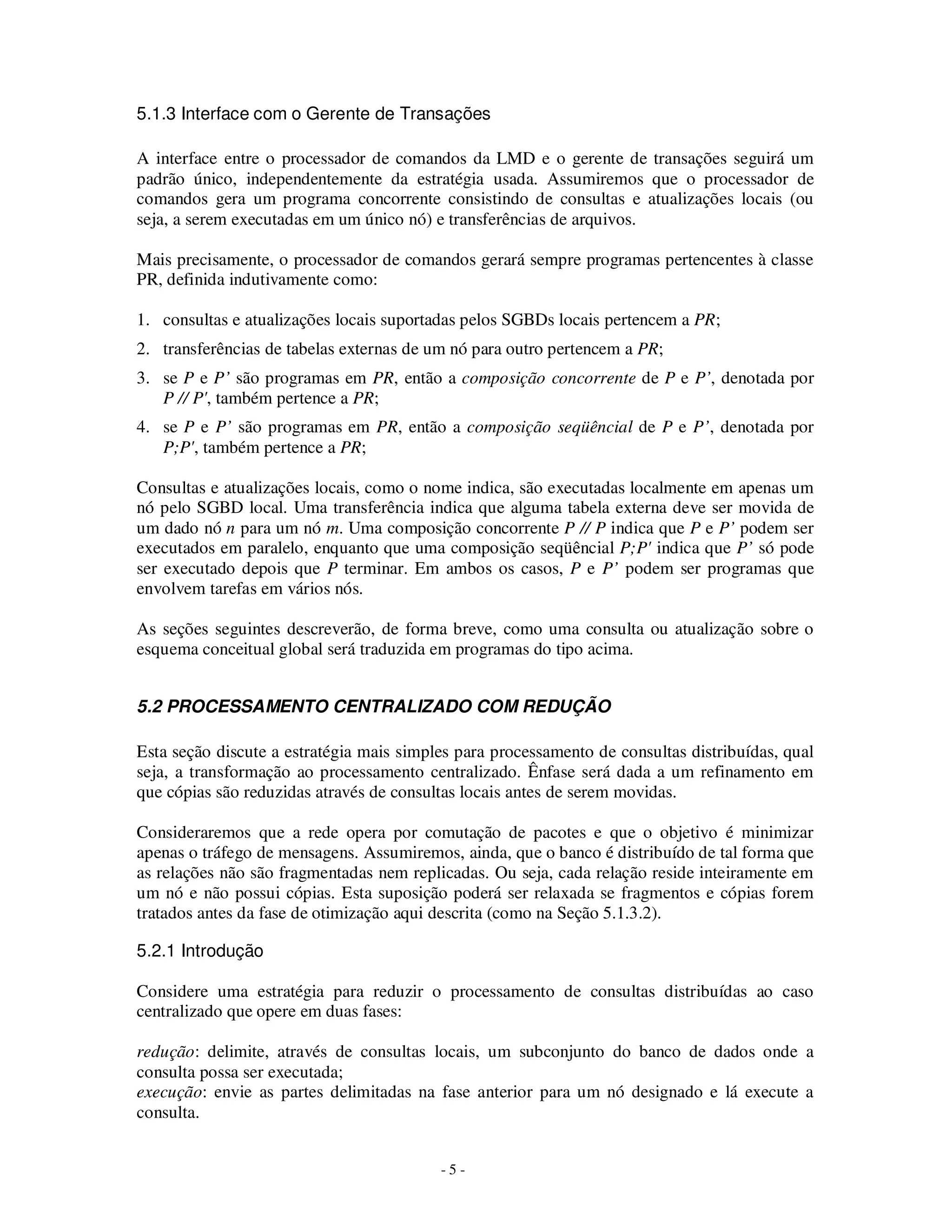 - 5 -
5.1.3 Interface com o Gerente de Transações
A interface entre o processador de comandos da LMD e o gerente de transações seguirá um
padrão único, independentemente da estratégia usada. Assumiremos que o processador de
comandos gera um programa concorrente consistindo de consultas e atualizações locais (ou
seja, a serem executadas em um único nó) e transferências de arquivos.
Mais precisamente, o processador de comandos gerará sempre programas pertencentes à classe
PR, definida indutivamente como:
1. consultas e atualizações locais suportadas pelos SGBDs locais pertencem a PR;
2. transferências de tabelas externas de um nó para outro pertencem a PR;
3. se P e P’ são programas em PR, então a composição concorrente de P e P’, denotada por
P // P', também pertence a PR;
4. se P e P’ são programas em PR, então a composição seqüêncial de P e P’, denotada por
P;P', também pertence a PR;
Consultas e atualizações locais, como o nome indica, são executadas localmente em apenas um
nó pelo SGBD local. Uma transferência indica que alguma tabela externa deve ser movida de
um dado nó n para um nó m. Uma composição concorrente P // P indica que P e P’ podem ser
executados em paralelo, enquanto que uma composição seqüêncial P;P' indica que P’ só pode
ser executado depois que P terminar. Em ambos os casos, P e P’ podem ser programas que
envolvem tarefas em vários nós.
As seções seguintes descreverão, de forma breve, como uma consulta ou atualização sobre o
esquema conceitual global será traduzida em programas do tipo acima.
5.2 PROCESSAMENTO CENTRALIZADO COM REDUÇÃO
Esta seção discute a estratégia mais simples para processamento de consultas distribuídas, qual
seja, a transformação ao processamento centralizado. Ênfase será dada a um refinamento em
que cópias são reduzidas através de consultas locais antes de serem movidas.
Consideraremos que a rede opera por comutação de pacotes e que o objetivo é minimizar
apenas o tráfego de mensagens. Assumiremos, ainda, que o banco é distribuído de tal forma que
as relações não são fragmentadas nem replicadas. Ou seja, cada relação reside inteiramente em
um nó e não possui cópias. Esta suposição poderá ser relaxada se fragmentos e cópias forem
tratados antes da fase de otimização aqui descrita (como na Seção 5.1.3.2).
5.2.1 Introdução
Considere uma estratégia para reduzir o processamento de consultas distribuídas ao caso
centralizado que opere em duas fases:
redução: delimite, através de consultas locais, um subconjunto do banco de dados onde a
consulta possa ser executada;
execução: envie as partes delimitadas na fase anterior para um nó designado e lá execute a
consulta.
 