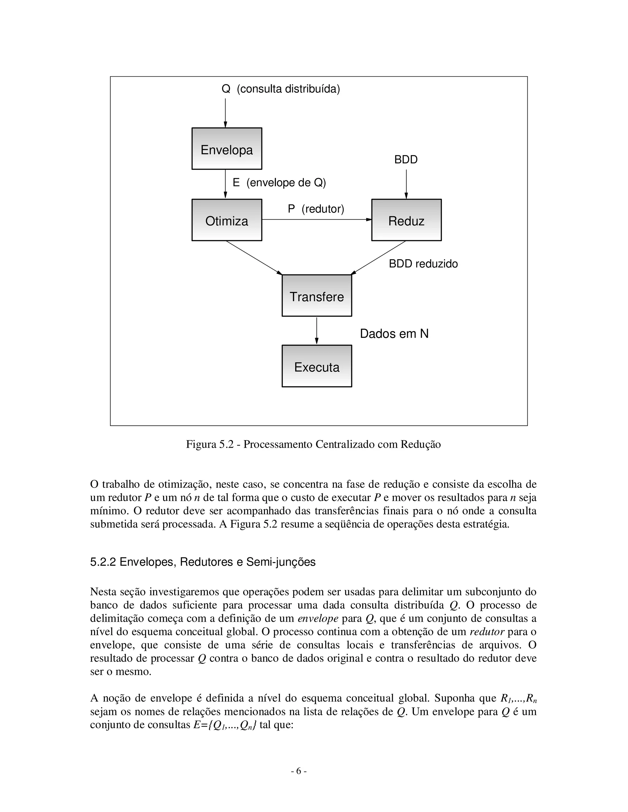- 6 -
Figura 5.2 - Processamento Centralizado com Redução
O trabalho de otimização, neste caso, se concentra na fase de redução e consiste da escolha de
um redutor P e um nó n de tal forma que o custo de executar P e mover os resultados para n seja
mínimo. O redutor deve ser acompanhado das transferências finais para o nó onde a consulta
submetida será processada. A Figura 5.2 resume a seqüência de operações desta estratégia.
5.2.2 Envelopes, Redutores e Semi-junções
Nesta seção investigaremos que operações podem ser usadas para delimitar um subconjunto do
banco de dados suficiente para processar uma dada consulta distribuída Q. O processo de
delimitação começa com a definição de um envelope para Q, que é um conjunto de consultas a
nível do esquema conceitual global. O processo continua com a obtenção de um redutor para o
envelope, que consiste de uma série de consultas locais e transferências de arquivos. O
resultado de processar Q contra o banco de dados original e contra o resultado do redutor deve
ser o mesmo.
A noção de envelope é definida a nível do esquema conceitual global. Suponha que R1,...,Rn
sejam os nomes de relações mencionados na lista de relações de Q. Um envelope para Q é um
conjunto de consultas E={Q1,...,Qn} tal que:
Envelopa
Otimiza
Transfere
Dados em N
Q (consulta distribuída)
E (envelope de Q)
Reduz
BDD
P (redutor)
Executa
BDD reduzido
 