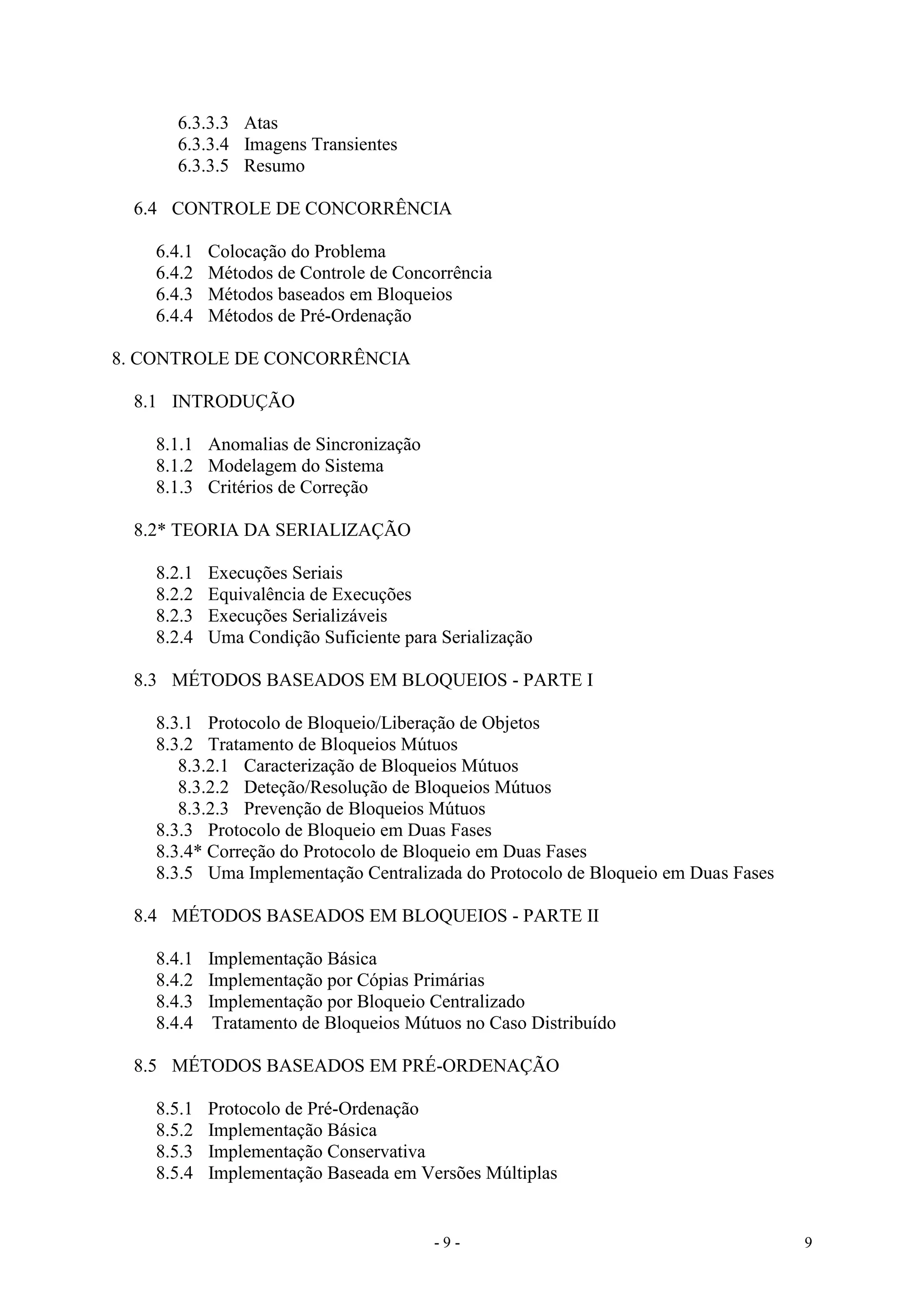 - 9 - 9
6.3.3.3 Atas
6.3.3.4 Imagens Transientes
6.3.3.5 Resumo
6.4 CONTROLE DE CONCORRÊNCIA
6.4.1 Colocação do Problema
6.4.2 Métodos de Controle de Concorrência
6.4.3 Métodos baseados em Bloqueios
6.4.4 Métodos de Pré-Ordenação
8. CONTROLE DE CONCORRÊNCIA
8.1 INTRODUÇÃO
8.1.1 Anomalias de Sincronização
8.1.2 Modelagem do Sistema
8.1.3 Critérios de Correção
8.2* TEORIA DA SERIALIZAÇÃO
8.2.1 Execuções Seriais
8.2.2 Equivalência de Execuções
8.2.3 Execuções Serializáveis
8.2.4 Uma Condição Suficiente para Serialização
8.3 MÉTODOS BASEADOS EM BLOQUEIOS - PARTE I
8.3.1 Protocolo de Bloqueio/Liberação de Objetos
8.3.2 Tratamento de Bloqueios Mútuos
8.3.2.1 Caracterização de Bloqueios Mútuos
8.3.2.2 Deteção/Resolução de Bloqueios Mútuos
8.3.2.3 Prevenção de Bloqueios Mútuos
8.3.3 Protocolo de Bloqueio em Duas Fases
8.3.4* Correção do Protocolo de Bloqueio em Duas Fases
8.3.5 Uma Implementação Centralizada do Protocolo de Bloqueio em Duas Fases
8.4 MÉTODOS BASEADOS EM BLOQUEIOS - PARTE II
8.4.1 Implementação Básica
8.4.2 Implementação por Cópias Primárias
8.4.3 Implementação por Bloqueio Centralizado
8.4.4 Tratamento de Bloqueios Mútuos no Caso Distribuído
8.5 MÉTODOS BASEADOS EM PRÉ-ORDENAÇÃO
8.5.1 Protocolo de Pré-Ordenação
8.5.2 Implementação Básica
8.5.3 Implementação Conservativa
8.5.4 Implementação Baseada em Versões Múltiplas
 