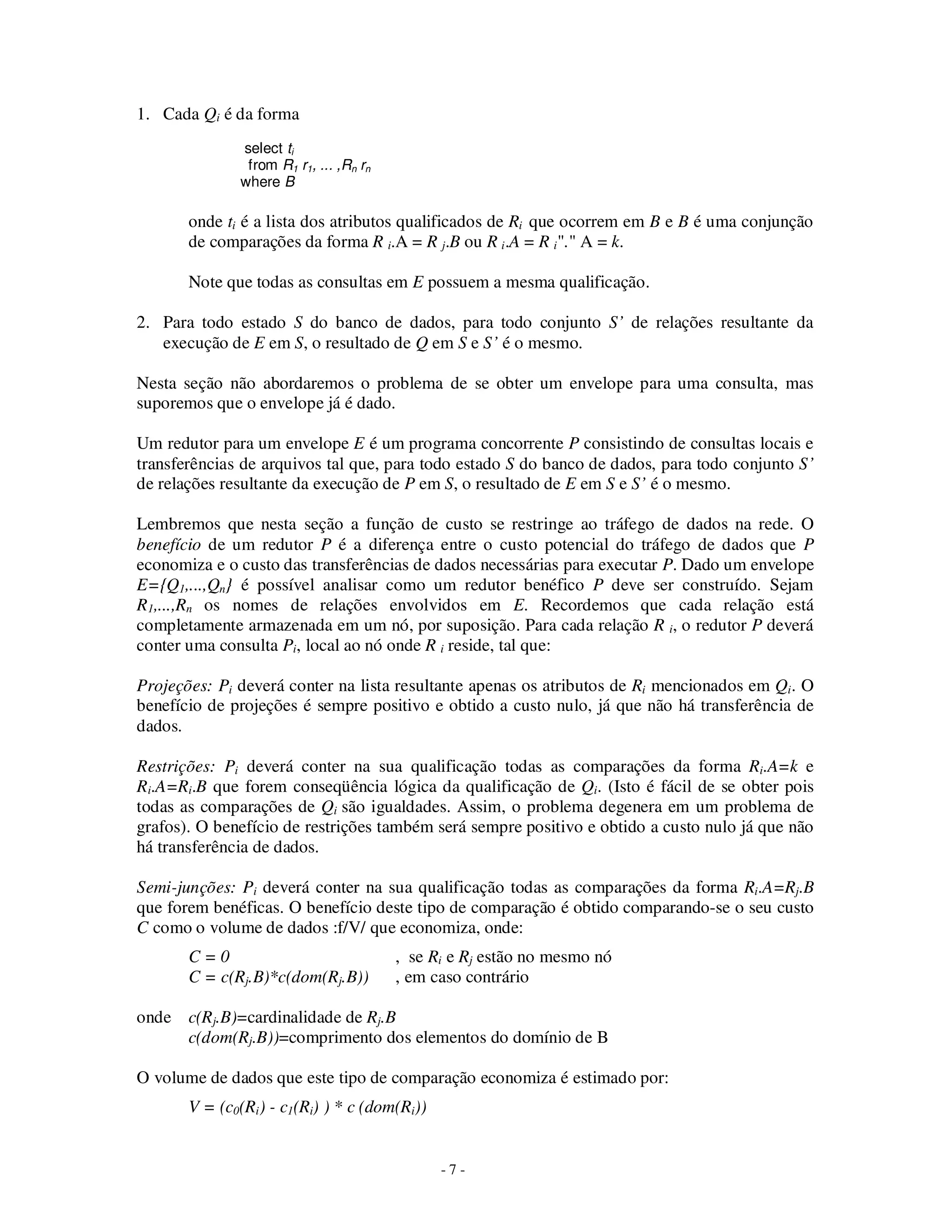 - 7 -
1. Cada Qi é da forma
select ti
from R1 r1, ... ,Rn rn
where B
onde ti é a lista dos atributos qualificados de Ri que ocorrem em B e B é uma conjunção
de comparações da forma R i.A = R j.B ou R i.A = R i"." A = k.
Note que todas as consultas em E possuem a mesma qualificação.
2. Para todo estado S do banco de dados, para todo conjunto S’ de relações resultante da
execução de E em S, o resultado de Q em S e S’ é o mesmo.
Nesta seção não abordaremos o problema de se obter um envelope para uma consulta, mas
suporemos que o envelope já é dado.
Um redutor para um envelope E é um programa concorrente P consistindo de consultas locais e
transferências de arquivos tal que, para todo estado S do banco de dados, para todo conjunto S’
de relações resultante da execução de P em S, o resultado de E em S e S’ é o mesmo.
Lembremos que nesta seção a função de custo se restringe ao tráfego de dados na rede. O
benefício de um redutor P é a diferença entre o custo potencial do tráfego de dados que P
economiza e o custo das transferências de dados necessárias para executar P. Dado um envelope
E={Q1,...,Qn} é possível analisar como um redutor benéfico P deve ser construído. Sejam
R1,...,Rn os nomes de relações envolvidos em E. Recordemos que cada relação está
completamente armazenada em um nó, por suposição. Para cada relação R i, o redutor P deverá
conter uma consulta Pi, local ao nó onde R i reside, tal que:
Projeções: Pi deverá conter na lista resultante apenas os atributos de Ri mencionados em Qi. O
benefício de projeções é sempre positivo e obtido a custo nulo, já que não há transferência de
dados.
Restrições: Pi deverá conter na sua qualificação todas as comparações da forma Ri.A=k e
Ri.A=Ri.B que forem conseqüência lógica da qualificação de Qi. (Isto é fácil de se obter pois
todas as comparações de Qi são igualdades. Assim, o problema degenera em um problema de
grafos). O benefício de restrições também será sempre positivo e obtido a custo nulo já que não
há transferência de dados.
Semi-junções: Pi deverá conter na sua qualificação todas as comparações da forma Ri.A=Rj.B
que forem benéficas. O benefício deste tipo de comparação é obtido comparando-se o seu custo
C como o volume de dados :f/V/ que economiza, onde:
C = 0 , se Ri e Rj estão no mesmo nó
C = c(Rj.B)*c(dom(Rj.B)) , em caso contrário
onde c(Rj.B)=cardinalidade de Rj.B
c(dom(Rj.B))=comprimento dos elementos do domínio de B
O volume de dados que este tipo de comparação economiza é estimado por:
V = (c0(Ri) - c1(Ri) ) * c (dom(Ri))
 