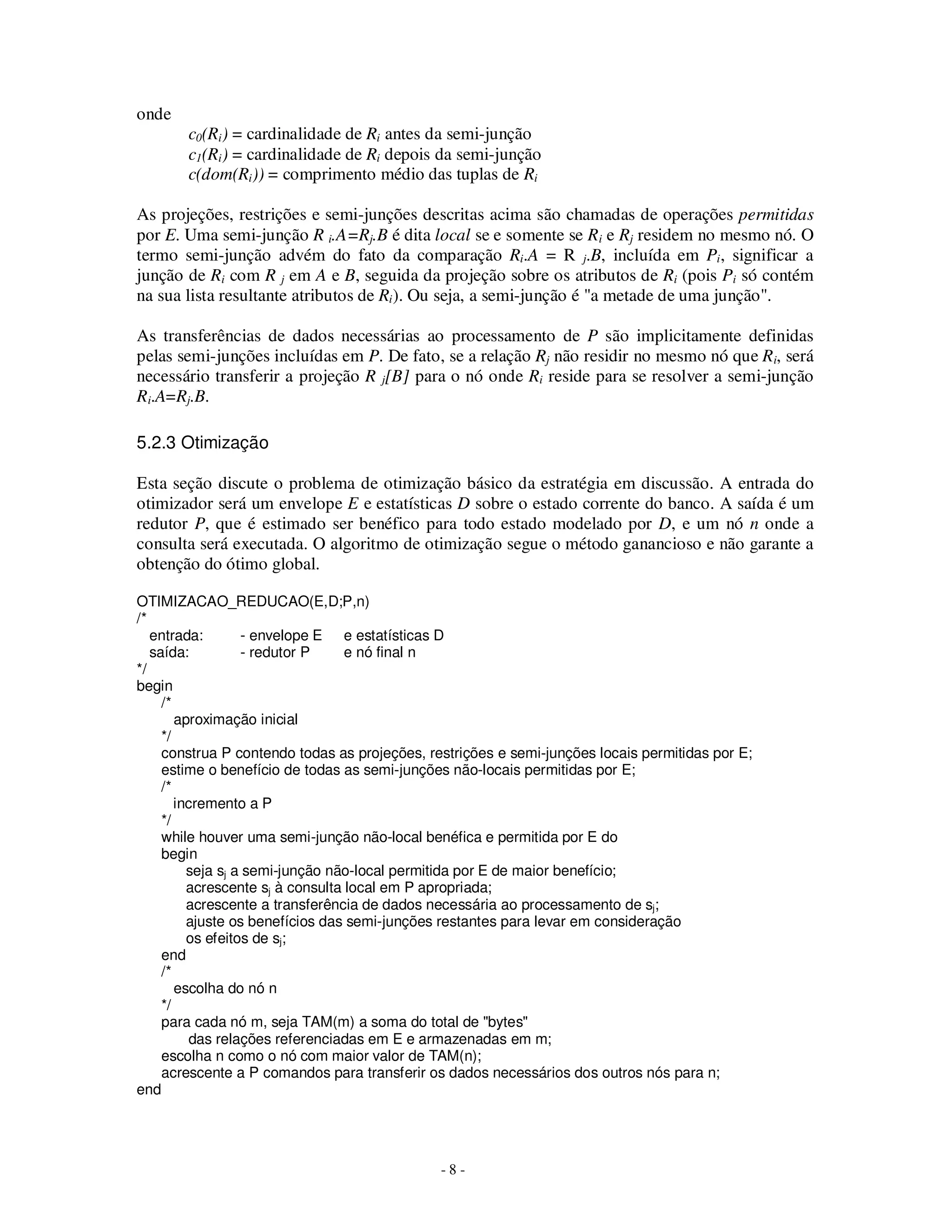 - 8 -
onde
c0(Ri) = cardinalidade de Ri antes da semi-junção
c1(Ri) = cardinalidade de Ri depois da semi-junção
c(dom(Ri)) = comprimento médio das tuplas de Ri
As projeções, restrições e semi-junções descritas acima são chamadas de operações permitidas
por E. Uma semi-junção R i.A=Rj.B é dita local se e somente se Ri e Rj residem no mesmo nó. O
termo semi-junção advém do fato da comparação Ri.A = R j.B, incluída em Pi, significar a
junção de Ri com R j em A e B, seguida da projeção sobre os atributos de Ri (pois Pi só contém
na sua lista resultante atributos de Ri). Ou seja, a semi-junção é "a metade de uma junção".
As transferências de dados necessárias ao processamento de P são implicitamente definidas
pelas semi-junções incluídas em P. De fato, se a relação Rj não residir no mesmo nó que Ri, será
necessário transferir a projeção R j[B] para o nó onde Ri reside para se resolver a semi-junção
Ri.A=Rj.B.
5.2.3 Otimização
Esta seção discute o problema de otimização básico da estratégia em discussão. A entrada do
otimizador será um envelope E e estatísticas D sobre o estado corrente do banco. A saída é um
redutor P, que é estimado ser benéfico para todo estado modelado por D, e um nó n onde a
consulta será executada. O algoritmo de otimização segue o método ganancioso e não garante a
obtenção do ótimo global.
OTIMIZACAO_REDUCAO(E,D;P,n)
/*
entrada: - envelope E e estatísticas D
saída: - redutor P e nó final n
*/
begin
/*
aproximação inicial
*/
construa P contendo todas as projeções, restrições e semi-junções locais permitidas por E;
estime o benefício de todas as semi-junções não-locais permitidas por E;
/*
incremento a P
*/
while houver uma semi-junção não-local benéfica e permitida por E do
begin
seja sj a semi-junção não-local permitida por E de maior benefício;
acrescente sj à consulta local em P apropriada;
acrescente a transferência de dados necessária ao processamento de sj;
ajuste os benefícios das semi-junções restantes para levar em consideração
os efeitos de sj;
end
/*
escolha do nó n
*/
para cada nó m, seja TAM(m) a soma do total de "bytes"
das relações referenciadas em E e armazenadas em m;
escolha n como o nó com maior valor de TAM(n);
acrescente a P comandos para transferir os dados necessários dos outros nós para n;
end
 