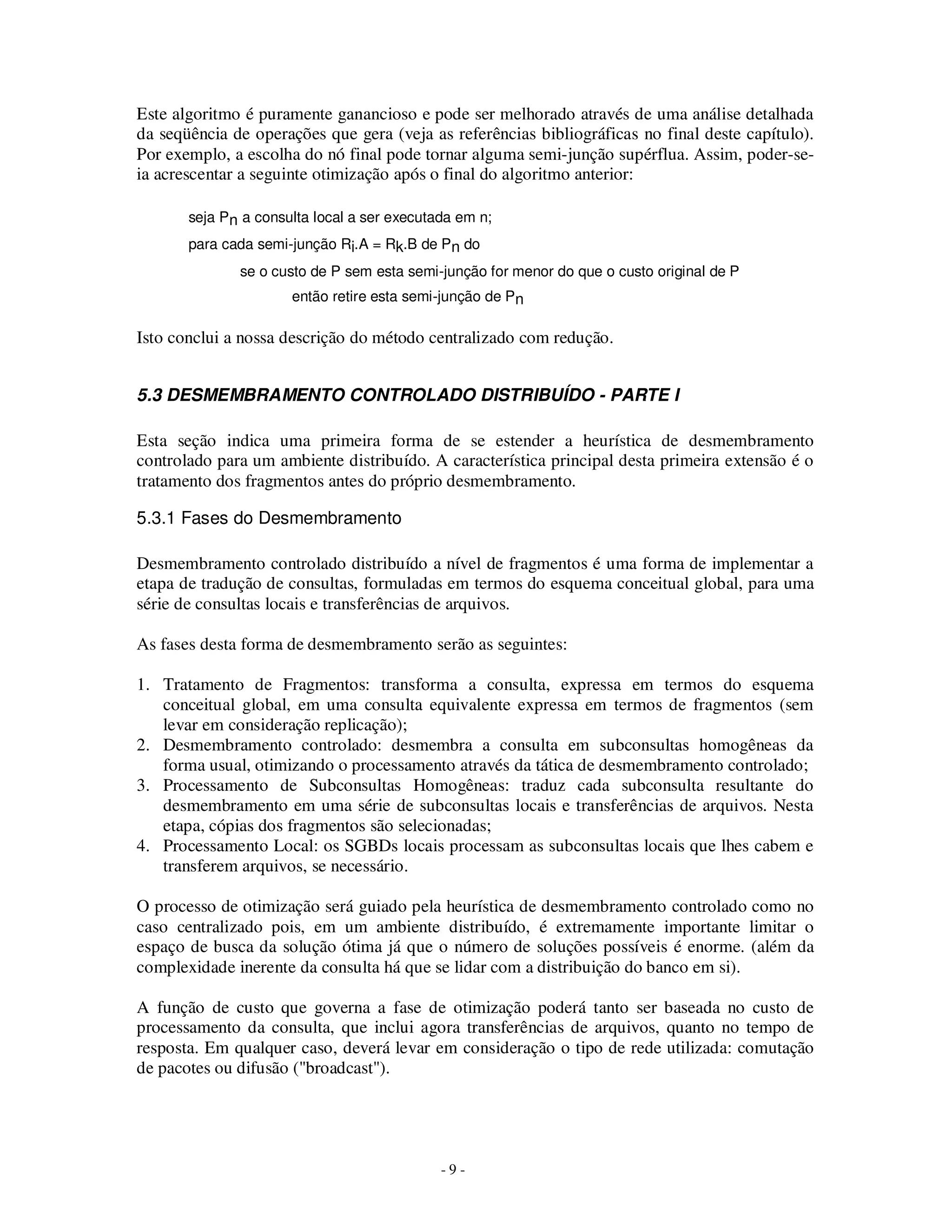 - 9 -
Este algoritmo é puramente ganancioso e pode ser melhorado através de uma análise detalhada
da seqüência de operações que gera (veja as referências bibliográficas no final deste capítulo).
Por exemplo, a escolha do nó final pode tornar alguma semi-junção supérflua. Assim, poder-se-
ia acrescentar a seguinte otimização após o final do algoritmo anterior:
seja Pn a consulta local a ser executada em n;
para cada semi-junção Ri.A = Rk.B de Pn do
se o custo de P sem esta semi-junção for menor do que o custo original de P
então retire esta semi-junção de Pn
Isto conclui a nossa descrição do método centralizado com redução.
5.3 DESMEMBRAMENTO CONTROLADO DISTRIBUÍDO - PARTE I
Esta seção indica uma primeira forma de se estender a heurística de desmembramento
controlado para um ambiente distribuído. A característica principal desta primeira extensão é o
tratamento dos fragmentos antes do próprio desmembramento.
5.3.1 Fases do Desmembramento
Desmembramento controlado distribuído a nível de fragmentos é uma forma de implementar a
etapa de tradução de consultas, formuladas em termos do esquema conceitual global, para uma
série de consultas locais e transferências de arquivos.
As fases desta forma de desmembramento serão as seguintes:
1. Tratamento de Fragmentos: transforma a consulta, expressa em termos do esquema
conceitual global, em uma consulta equivalente expressa em termos de fragmentos (sem
levar em consideração replicação);
2. Desmembramento controlado: desmembra a consulta em subconsultas homogêneas da
forma usual, otimizando o processamento através da tática de desmembramento controlado;
3. Processamento de Subconsultas Homogêneas: traduz cada subconsulta resultante do
desmembramento em uma série de subconsultas locais e transferências de arquivos. Nesta
etapa, cópias dos fragmentos são selecionadas;
4. Processamento Local: os SGBDs locais processam as subconsultas locais que lhes cabem e
transferem arquivos, se necessário.
O processo de otimização será guiado pela heurística de desmembramento controlado como no
caso centralizado pois, em um ambiente distribuído, é extremamente importante limitar o
espaço de busca da solução ótima já que o número de soluções possíveis é enorme. (além da
complexidade inerente da consulta há que se lidar com a distribuição do banco em si).
A função de custo que governa a fase de otimização poderá tanto ser baseada no custo de
processamento da consulta, que inclui agora transferências de arquivos, quanto no tempo de
resposta. Em qualquer caso, deverá levar em consideração o tipo de rede utilizada: comutação
de pacotes ou difusão ("broadcast").
 