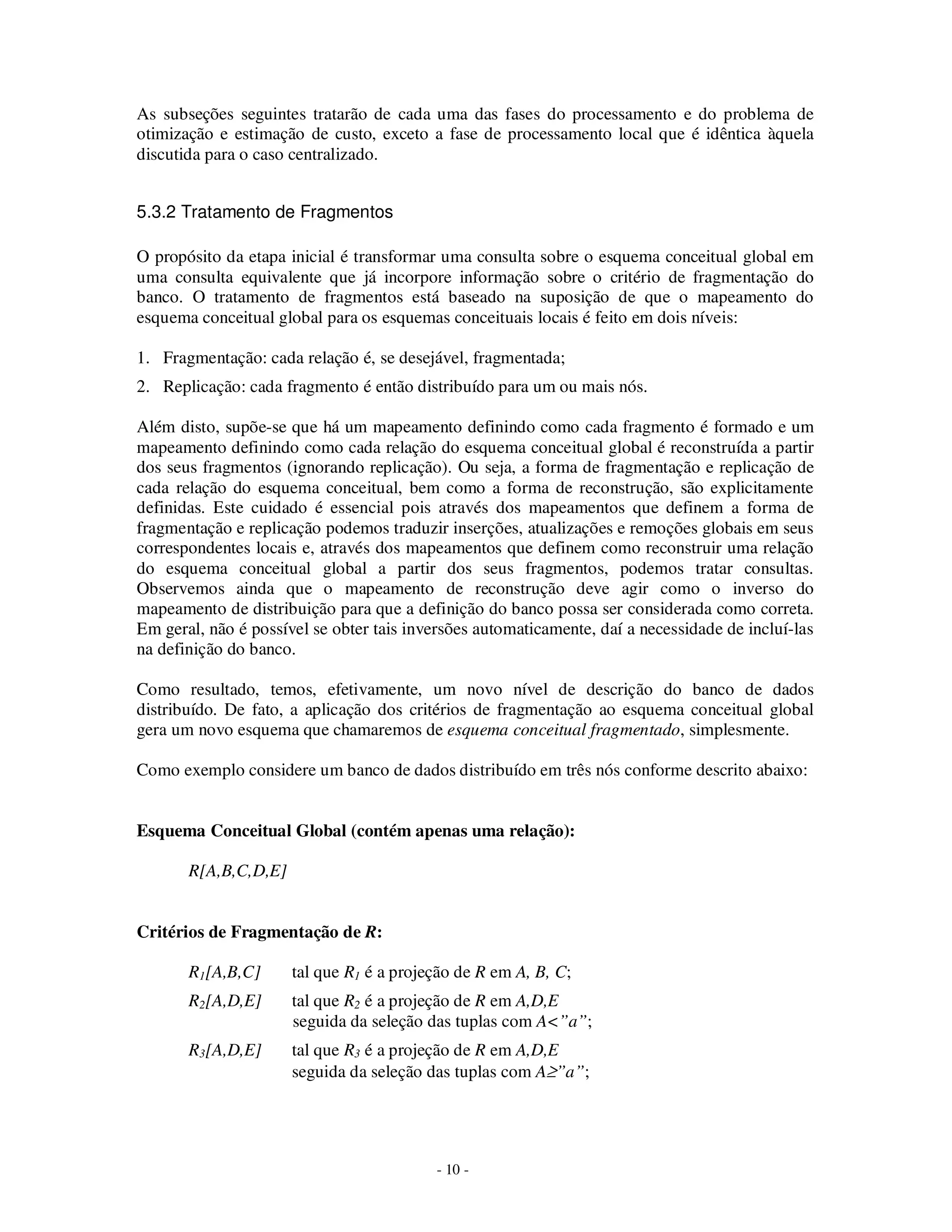 - 10 -
As subseções seguintes tratarão de cada uma das fases do processamento e do problema de
otimização e estimação de custo, exceto a fase de processamento local que é idêntica àquela
discutida para o caso centralizado.
5.3.2 Tratamento de Fragmentos
O propósito da etapa inicial é transformar uma consulta sobre o esquema conceitual global em
uma consulta equivalente que já incorpore informação sobre o critério de fragmentação do
banco. O tratamento de fragmentos está baseado na suposição de que o mapeamento do
esquema conceitual global para os esquemas conceituais locais é feito em dois níveis:
1. Fragmentação: cada relação é, se desejável, fragmentada;
2. Replicação: cada fragmento é então distribuído para um ou mais nós.
Além disto, supõe-se que há um mapeamento definindo como cada fragmento é formado e um
mapeamento definindo como cada relação do esquema conceitual global é reconstruída a partir
dos seus fragmentos (ignorando replicação). Ou seja, a forma de fragmentação e replicação de
cada relação do esquema conceitual, bem como a forma de reconstrução, são explicitamente
definidas. Este cuidado é essencial pois através dos mapeamentos que definem a forma de
fragmentação e replicação podemos traduzir inserções, atualizações e remoções globais em seus
correspondentes locais e, através dos mapeamentos que definem como reconstruir uma relação
do esquema conceitual global a partir dos seus fragmentos, podemos tratar consultas.
Observemos ainda que o mapeamento de reconstrução deve agir como o inverso do
mapeamento de distribuição para que a definição do banco possa ser considerada como correta.
Em geral, não é possível se obter tais inversões automaticamente, daí a necessidade de incluí-las
na definição do banco.
Como resultado, temos, efetivamente, um novo nível de descrição do banco de dados
distribuído. De fato, a aplicação dos critérios de fragmentação ao esquema conceitual global
gera um novo esquema que chamaremos de esquema conceitual fragmentado, simplesmente.
Como exemplo considere um banco de dados distribuído em três nós conforme descrito abaixo:
Esquema Conceitual Global (contém apenas uma relação):
R[A,B,C,D,E]
Critérios de Fragmentação de R:
R1[A,B,C] tal que R1 é a projeção de R em A, B, C;
R2[A,D,E] tal que R2 é a projeção de R em A,D,E
seguida da seleção das tuplas com A<”a”;
R3[A,D,E] tal que R3 é a projeção de R em A,D,E
seguida da seleção das tuplas com A≥”a”;
 