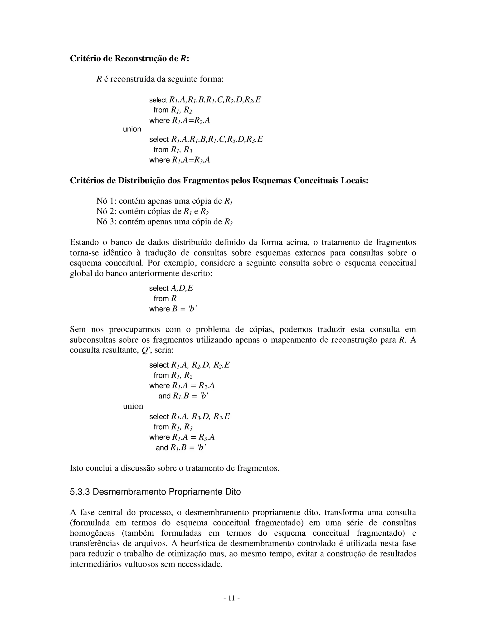- 11 -
Critério de Reconstrução de R:
R é reconstruída da seguinte forma:
select R1.A,R1.B,R1.C,R2.D,R2.E
from R1, R2
where R1.A=R2.A
union
select R1.A,R1.B,R1.C,R3.D,R3.E
from R1, R3
where R1.A=R3.A
Critérios de Distribuição dos Fragmentos pelos Esquemas Conceituais Locais:
Nó 1: contém apenas uma cópia de R1
Nó 2: contém cópias de R1 e R2
Nó 3: contém apenas uma cópia de R3
Estando o banco de dados distribuído definido da forma acima, o tratamento de fragmentos
torna-se idêntico à tradução de consultas sobre esquemas externos para consultas sobre o
esquema conceitual. Por exemplo, considere a seguinte consulta sobre o esquema conceitual
global do banco anteriormente descrito:
select A,D,E
from R
where B = 'b'
Sem nos preocuparmos com o problema de cópias, podemos traduzir esta consulta em
subconsultas sobre os fragmentos utilizando apenas o mapeamento de reconstrução para R. A
consulta resultante, Q', seria:
select R1.A, R2.D, R2.E
from R1, R2
where R1.A = R2.A
and R1.B = 'b'
union
select R1.A, R3.D, R3.E
from R1, R3
where R1.A = R3.A
and R1.B = 'b'
Isto conclui a discussão sobre o tratamento de fragmentos.
5.3.3 Desmembramento Propriamente Dito
A fase central do processo, o desmembramento propriamente dito, transforma uma consulta
(formulada em termos do esquema conceitual fragmentado) em uma série de consultas
homogêneas (também formuladas em termos do esquema conceitual fragmentado) e
transferências de arquivos. A heurística de desmembramento controlado é utilizada nesta fase
para reduzir o trabalho de otimização mas, ao mesmo tempo, evitar a construção de resultados
intermediários vultuosos sem necessidade.
 