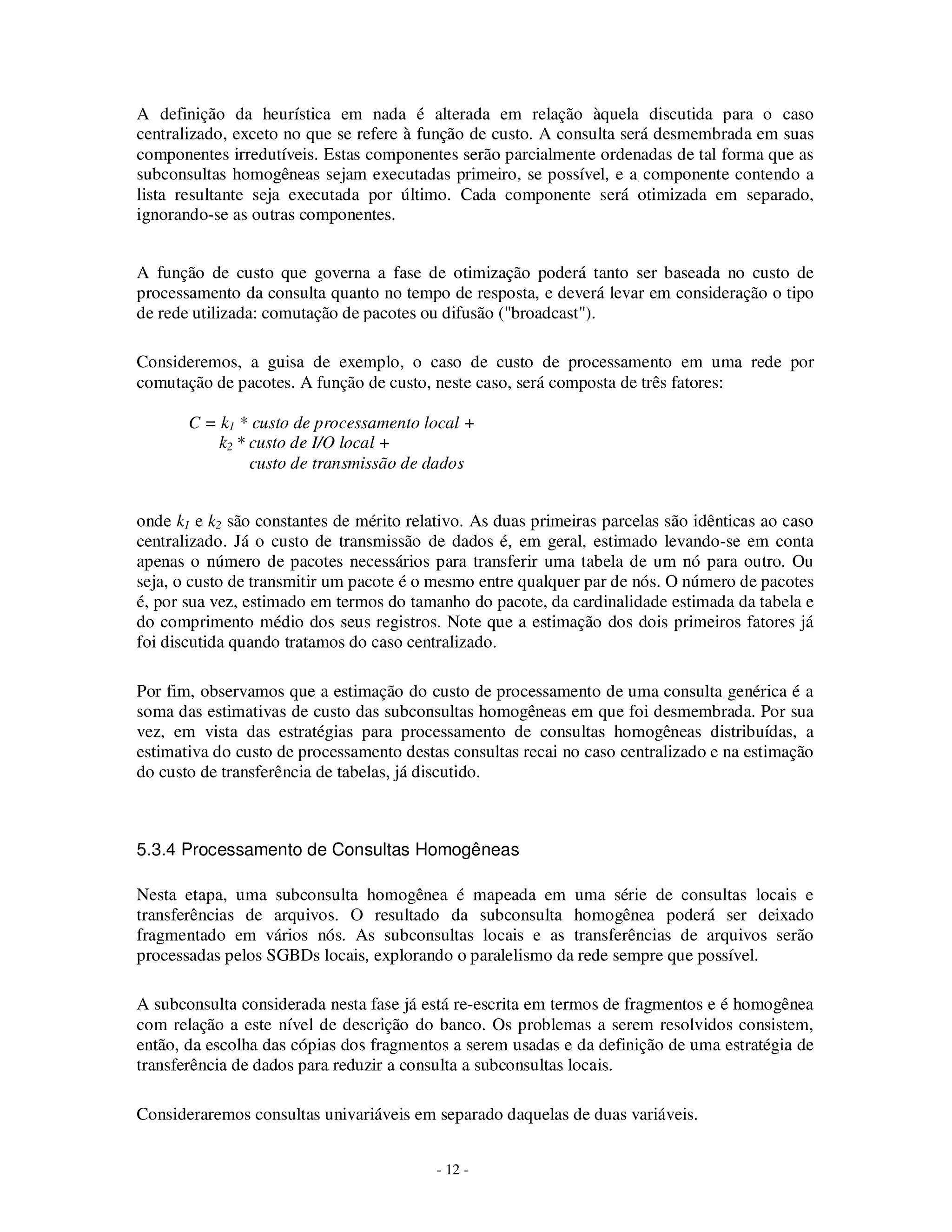 - 12 -
A definição da heurística em nada é alterada em relação àquela discutida para o caso
centralizado, exceto no que se refere à função de custo. A consulta será desmembrada em suas
componentes irredutíveis. Estas componentes serão parcialmente ordenadas de tal forma que as
subconsultas homogêneas sejam executadas primeiro, se possível, e a componente contendo a
lista resultante seja executada por último. Cada componente será otimizada em separado,
ignorando-se as outras componentes.
A função de custo que governa a fase de otimização poderá tanto ser baseada no custo de
processamento da consulta quanto no tempo de resposta, e deverá levar em consideração o tipo
de rede utilizada: comutação de pacotes ou difusão ("broadcast").
Consideremos, a guisa de exemplo, o caso de custo de processamento em uma rede por
comutação de pacotes. A função de custo, neste caso, será composta de três fatores:
C = k1 * custo de processamento local +
k2 * custo de I/O local +
custo de transmissão de dados
onde k1 e k2 são constantes de mérito relativo. As duas primeiras parcelas são idênticas ao caso
centralizado. Já o custo de transmissão de dados é, em geral, estimado levando-se em conta
apenas o número de pacotes necessários para transferir uma tabela de um nó para outro. Ou
seja, o custo de transmitir um pacote é o mesmo entre qualquer par de nós. O número de pacotes
é, por sua vez, estimado em termos do tamanho do pacote, da cardinalidade estimada da tabela e
do comprimento médio dos seus registros. Note que a estimação dos dois primeiros fatores já
foi discutida quando tratamos do caso centralizado.
Por fim, observamos que a estimação do custo de processamento de uma consulta genérica é a
soma das estimativas de custo das subconsultas homogêneas em que foi desmembrada. Por sua
vez, em vista das estratégias para processamento de consultas homogêneas distribuídas, a
estimativa do custo de processamento destas consultas recai no caso centralizado e na estimação
do custo de transferência de tabelas, já discutido.
5.3.4 Processamento de Consultas Homogêneas
Nesta etapa, uma subconsulta homogênea é mapeada em uma série de consultas locais e
transferências de arquivos. O resultado da subconsulta homogênea poderá ser deixado
fragmentado em vários nós. As subconsultas locais e as transferências de arquivos serão
processadas pelos SGBDs locais, explorando o paralelismo da rede sempre que possível.
A subconsulta considerada nesta fase já está re-escrita em termos de fragmentos e é homogênea
com relação a este nível de descrição do banco. Os problemas a serem resolvidos consistem,
então, da escolha das cópias dos fragmentos a serem usadas e da definição de uma estratégia de
transferência de dados para reduzir a consulta a subconsultas locais.
Consideraremos consultas univariáveis em separado daquelas de duas variáveis.
 