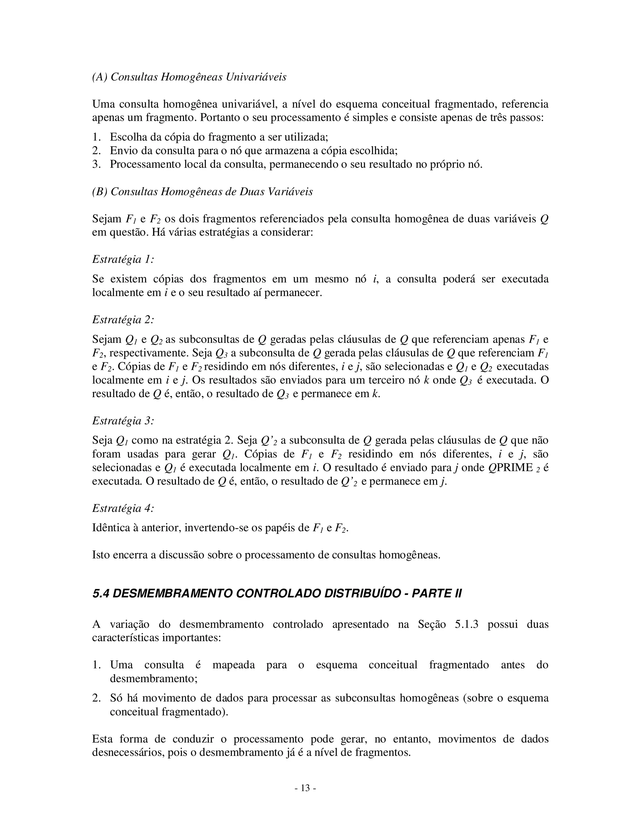 - 13 -
(A) Consultas Homogêneas Univariáveis
Uma consulta homogênea univariável, a nível do esquema conceitual fragmentado, referencia
apenas um fragmento. Portanto o seu processamento é simples e consiste apenas de três passos:
1. Escolha da cópia do fragmento a ser utilizada;
2. Envio da consulta para o nó que armazena a cópia escolhida;
3. Processamento local da consulta, permanecendo o seu resultado no próprio nó.
(B) Consultas Homogêneas de Duas Variáveis
Sejam F1 e F2 os dois fragmentos referenciados pela consulta homogênea de duas variáveis Q
em questão. Há várias estratégias a considerar:
Estratégia 1:
Se existem cópias dos fragmentos em um mesmo nó i, a consulta poderá ser executada
localmente em i e o seu resultado aí permanecer.
Estratégia 2:
Sejam Q1 e Q2 as subconsultas de Q geradas pelas cláusulas de Q que referenciam apenas F1 e
F2, respectivamente. Seja Q3 a subconsulta de Q gerada pelas cláusulas de Q que referenciam F1
e F2. Cópias de F1 e F2 residindo em nós diferentes, i e j, são selecionadas e Q1 e Q2 executadas
localmente em i e j. Os resultados são enviados para um terceiro nó k onde Q3 é executada. O
resultado de Q é, então, o resultado de Q3 e permanece em k.
Estratégia 3:
Seja Q1 como na estratégia 2. Seja Q’2 a subconsulta de Q gerada pelas cláusulas de Q que não
foram usadas para gerar Q1. Cópias de F1 e F2 residindo em nós diferentes, i e j, são
selecionadas e Q1 é executada localmente em i. O resultado é enviado para j onde QPRIME 2 é
executada. O resultado de Q é, então, o resultado de Q’2 e permanece em j.
Estratégia 4:
Idêntica à anterior, invertendo-se os papéis de F1 e F2.
Isto encerra a discussão sobre o processamento de consultas homogêneas.
5.4 DESMEMBRAMENTO CONTROLADO DISTRIBUÍDO - PARTE II
A variação do desmembramento controlado apresentado na Seção 5.1.3 possui duas
características importantes:
1. Uma consulta é mapeada para o esquema conceitual fragmentado antes do
desmembramento;
2. Só há movimento de dados para processar as subconsultas homogêneas (sobre o esquema
conceitual fragmentado).
Esta forma de conduzir o processamento pode gerar, no entanto, movimentos de dados
desnecessários, pois o desmembramento já é a nível de fragmentos.
 