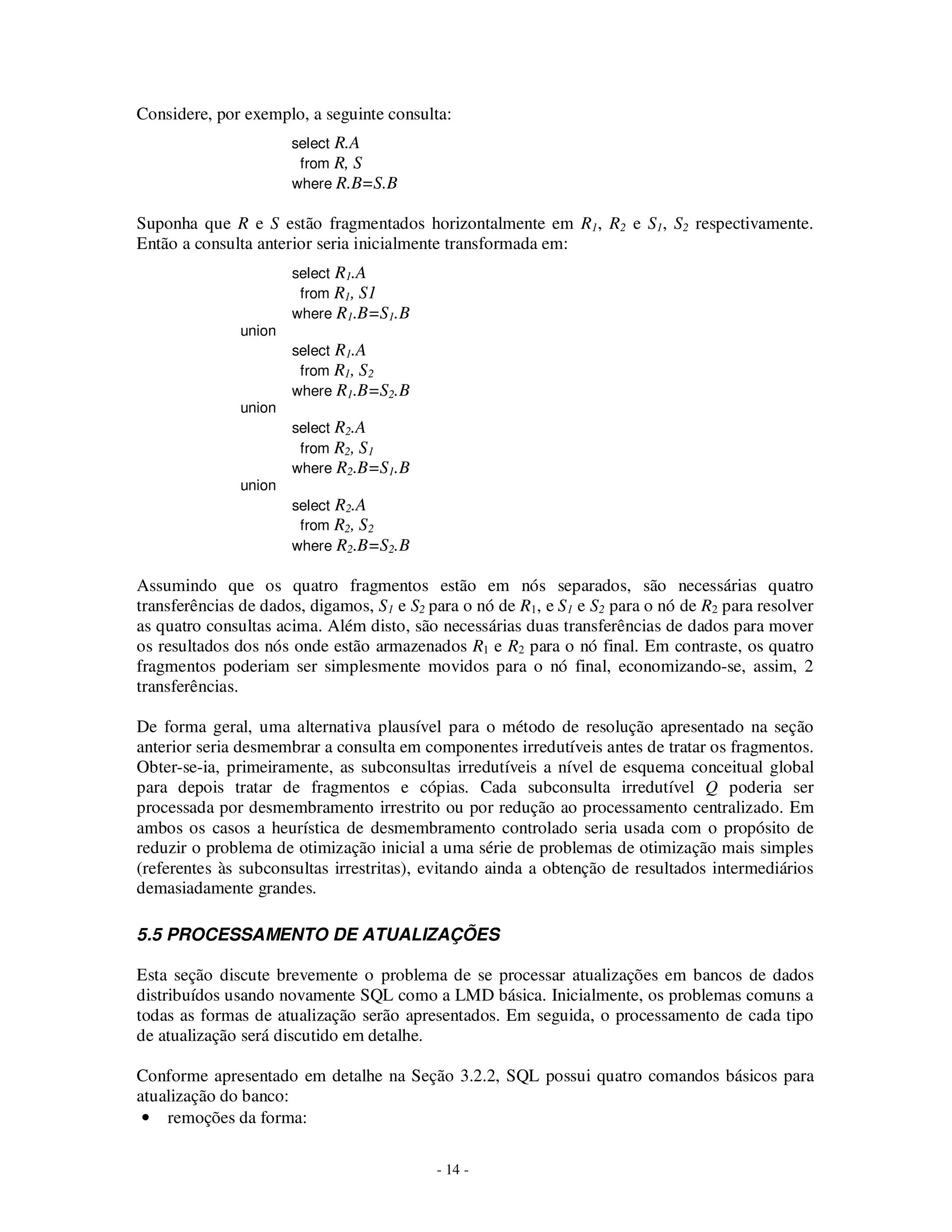 - 14 -
Considere, por exemplo, a seguinte consulta:
select R.A
from R, S
where R.B=S.B
Suponha que R e S estão fragmentados horizontalmente em R1, R2 e S1, S2 respectivamente.
Então a consulta anterior seria inicialmente transformada em:
select R1.A
from R1, S1
where R1.B=S1.B
union
select R1.A
from R1, S2
where R1.B=S2.B
union
select R2.A
from R2, S1
where R2.B=S1.B
union
select R2.A
from R2, S2
where R2.B=S2.B
Assumindo que os quatro fragmentos estão em nós separados, são necessárias quatro
transferências de dados, digamos, S1 e S2 para o nó de R1, e S1 e S2 para o nó de R2 para resolver
as quatro consultas acima. Além disto, são necessárias duas transferências de dados para mover
os resultados dos nós onde estão armazenados R1 e R2 para o nó final. Em contraste, os quatro
fragmentos poderiam ser simplesmente movidos para o nó final, economizando-se, assim, 2
transferências.
De forma geral, uma alternativa plausível para o método de resolução apresentado na seção
anterior seria desmembrar a consulta em componentes irredutíveis antes de tratar os fragmentos.
Obter-se-ia, primeiramente, as subconsultas irredutíveis a nível de esquema conceitual global
para depois tratar de fragmentos e cópias. Cada subconsulta irredutível Q poderia ser
processada por desmembramento irrestrito ou por redução ao processamento centralizado. Em
ambos os casos a heurística de desmembramento controlado seria usada com o propósito de
reduzir o problema de otimização inicial a uma série de problemas de otimização mais simples
(referentes às subconsultas irrestritas), evitando ainda a obtenção de resultados intermediários
demasiadamente grandes.
5.5 PROCESSAMENTO DE ATUALIZAÇÕES
Esta seção discute brevemente o problema de se processar atualizações em bancos de dados
distribuídos usando novamente SQL como a LMD básica. Inicialmente, os problemas comuns a
todas as formas de atualização serão apresentados. Em seguida, o processamento de cada tipo
de atualização será discutido em detalhe.
Conforme apresentado em detalhe na Seção 3.2.2, SQL possui quatro comandos básicos para
atualização do banco:
• remoções da forma:
 