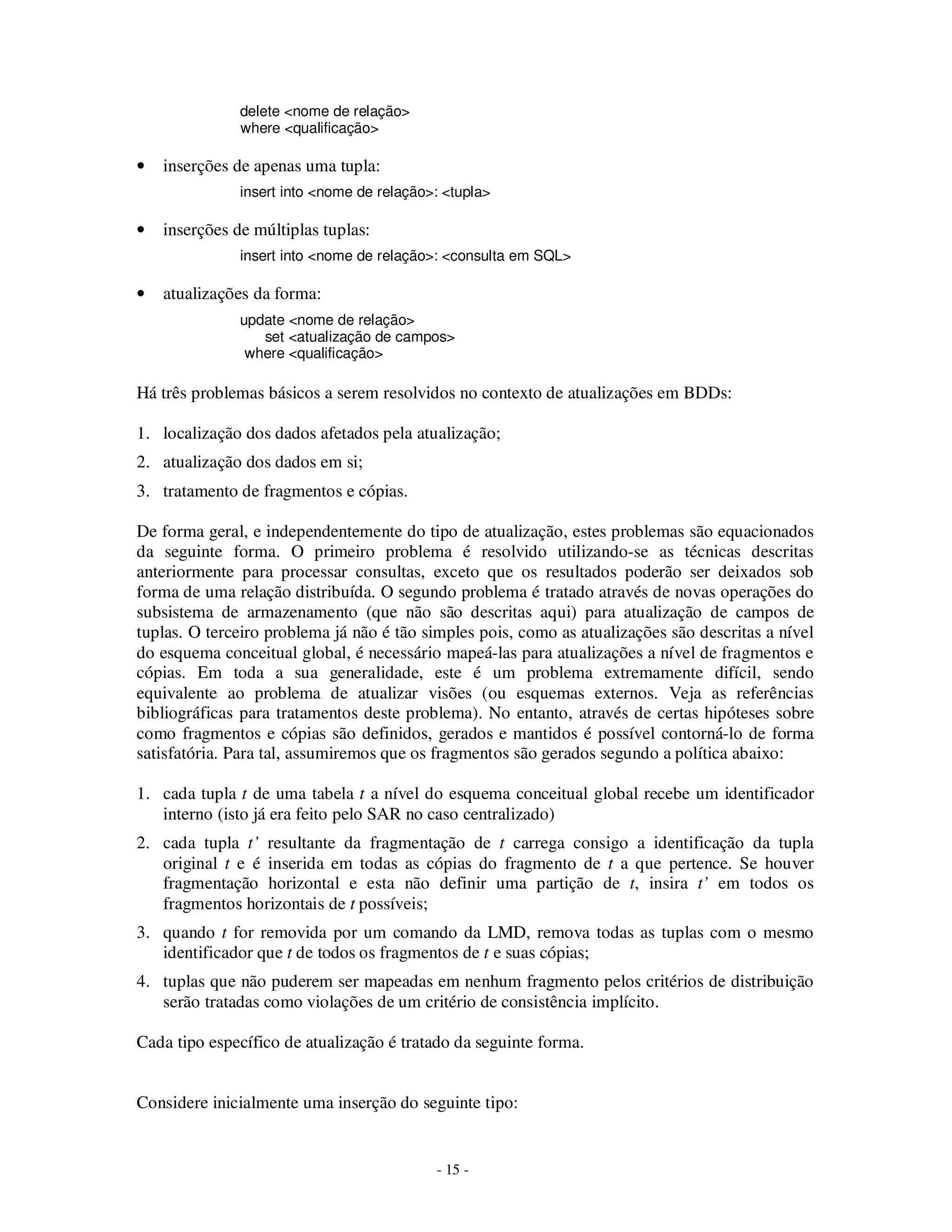 - 15 -
delete <nome de relação>
where <qualificação>
• inserções de apenas uma tupla:
insert into <nome de relação>: <tupla>
• inserções de múltiplas tuplas:
insert into <nome de relação>: <consulta em SQL>
• atualizações da forma:
update <nome de relação>
set <atualização de campos>
where <qualificação>
Há três problemas básicos a serem resolvidos no contexto de atualizações em BDDs:
1. localização dos dados afetados pela atualização;
2. atualização dos dados em si;
3. tratamento de fragmentos e cópias.
De forma geral, e independentemente do tipo de atualização, estes problemas são equacionados
da seguinte forma. O primeiro problema é resolvido utilizando-se as técnicas descritas
anteriormente para processar consultas, exceto que os resultados poderão ser deixados sob
forma de uma relação distribuída. O segundo problema é tratado através de novas operações do
subsistema de armazenamento (que não são descritas aqui) para atualização de campos de
tuplas. O terceiro problema já não é tão simples pois, como as atualizações são descritas a nível
do esquema conceitual global, é necessário mapeá-las para atualizações a nível de fragmentos e
cópias. Em toda a sua generalidade, este é um problema extremamente difícil, sendo
equivalente ao problema de atualizar visões (ou esquemas externos. Veja as referências
bibliográficas para tratamentos deste problema). No entanto, através de certas hipóteses sobre
como fragmentos e cópias são definidos, gerados e mantidos é possível contorná-lo de forma
satisfatória. Para tal, assumiremos que os fragmentos são gerados segundo a política abaixo:
1. cada tupla t de uma tabela t a nível do esquema conceitual global recebe um identificador
interno (isto já era feito pelo SAR no caso centralizado)
2. cada tupla t’ resultante da fragmentação de t carrega consigo a identificação da tupla
original t e é inserida em todas as cópias do fragmento de t a que pertence. Se houver
fragmentação horizontal e esta não definir uma partição de t, insira t’ em todos os
fragmentos horizontais de t possíveis;
3. quando t for removida por um comando da LMD, remova todas as tuplas com o mesmo
identificador que t de todos os fragmentos de t e suas cópias;
4. tuplas que não puderem ser mapeadas em nenhum fragmento pelos critérios de distribuição
serão tratadas como violações de um critério de consistência implícito.
Cada tipo específico de atualização é tratado da seguinte forma.
Considere inicialmente uma inserção do seguinte tipo:
 