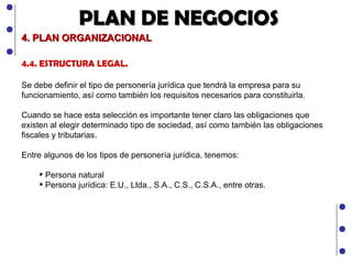 PLAN DE NEGOCIOS 4. PLAN ORGANIZACIONAL 4.4. ESTRUCTURA LEGAL.  Se debe definir el tipo de personería jurídica que tendrá la empresa para su funcionamiento, así como también los requisitos necesarios para constituirla.  Cuando se hace esta selección es importante tener claro las obligaciones que existen al elegir determinado tipo de sociedad, así como también las obligaciones fiscales y tributarias. Entre algunos de los tipos de personería jurídica, tenemos: Persona natural Persona jurídica: E.U., Ltda., S.A., C.S., C.S.A., entre otras. 