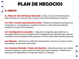 PLAN DE NEGOCIOS 6. ANEXOS 6.1.   Hojas de vida del Equipo Gerencial.  Cada uno de los emprendedores debe presentar un resumen de su hoja de vida como profesional o empírico. 6.2. Foto / muestra del producto/servicio .  Mostrar el prototipo del producto de la empresa, o, la maqueta que muestre el servicio, u otro medio que permita visualizar la función de la empresa. 6.3  Investigación de mercados .  Todo plan de negocios para reafirmar su veracidad debe tener por constancia una investigación de mercados para conocer el posible nivel de aceptación del producto o servicio dentro del mercado potencial. 6.4. Patentes .  Derechos de protección del producto o servicio, ya sea de marca, de prototipo, de derechos reservados. 6.5. Contratos firmados / Cartas de intención .  Estos documentos dan validez al plan de negocios, pues muestra el interés que otras empresas, instituciones o personas han depositado en la idea de negocio y la apoyan. 