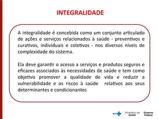 INTEGRALIDADE	
  
A	
  integralidade	
  é	
  concebida	
  como	
  um	
  conjunto	
  arGculado	
  
de	
  ações	
  e	
  serviços	
  relacionados	
  à	
  saúde	
  -­‐	
  prevenGvos	
  e	
  
curaGvos,	
   individuais	
   e	
   coleGvos	
   -­‐	
   nos	
   diversos	
   níveis	
   de	
  
complexidade	
  do	
  sistema.	
  	
  
	
  
Ela	
  deve	
  garanGr	
  o	
  acesso	
  a	
  serviços	
  e	
  produtos	
  seguros	
  e	
  
eﬁcazes	
  associados	
  às	
  necessidades	
  de	
  saúde	
  e	
  tem	
  como	
  
objeGvo	
   promover	
   a	
   qualidade	
   de	
   vida	
   e	
   reduzir	
   a	
  
vulnerabilidade	
   e	
   os	
   riscos	
   à	
   saúde	
   	
   relaGvos	
   aos	
   seus	
  
determinantes	
  e	
  condicionantes	
  
 