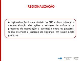 REGIONALIZAÇÃO	
  
A	
   regionalização	
   é	
   uma	
   diretriz	
   do	
   SUS	
   e	
   deve	
   orientar	
   a	
  
descentralização	
   das	
   ações	
   e	
   serviços	
   de	
   saúde	
   e	
   os	
  
processos	
   de	
   negociação	
   e	
   pactuação	
   entre	
   os	
   gestores,	
  
sendo	
   essencial	
   a	
   inserção	
   da	
   vigilância	
   em	
   saúde	
   neste	
  
processo.	
  	
  
 
