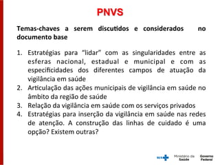 Temas-­‐chaves	
   a	
   serem	
   discuMdos	
   e	
   considerados	
   	
   no	
  
documento	
  base	
  
	
  
1.  Estratégias	
   para	
   “lidar”	
   com	
   as	
   singularidades	
   entre	
   as	
  
esferas	
   nacional,	
   estadual	
   e	
   municipal	
   e	
   com	
   as	
  
especiﬁcidades	
   dos	
   diferentes	
   campos	
   de	
   atuação	
   da	
  
vigilância	
  em	
  saúde	
  
2.  ArGculação	
  das	
  ações	
  municipais	
  de	
  vigilância	
  em	
  saúde	
  no	
  
âmbito	
  da	
  região	
  de	
  saúde	
  
3.  Relação	
  da	
  vigilância	
  em	
  saúde	
  com	
  os	
  serviços	
  privados	
  
4.  Estratégias	
  para	
  inserção	
  da	
  vigilância	
  em	
  saúde	
  nas	
  redes	
  
de	
   atenção.	
   A	
   construção	
   das	
   linhas	
   de	
   cuidado	
   é	
   uma	
  
opção?	
  Existem	
  outras?	
  
PNVS
 