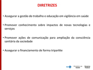 DIRETRIZES	
  
• Assegurar	
  a	
  gestão	
  do	
  trabalho	
  e	
  educação	
  em	
  vigilância	
  em	
  saúde	
  
• Promover	
   conhecimento	
   sobre	
   impactos	
   de	
   novas	
   tecnologias	
   e	
  
serviços	
  
• Promover	
   ações	
   de	
   comunicação	
   para	
   ampliação	
   da	
   consciência	
  
sanitária	
  da	
  sociedade	
  
• Assegurar	
  o	
  ﬁnanciamento	
  de	
  forma	
  triparGte	
  
 