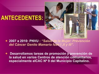 ANTECEDENTES: <ul><li>2007 a 2010: PNVU  :  “Salud de la Mujer: Prevención del Cáncer Genito Mamario fase I ,II y III”. </...