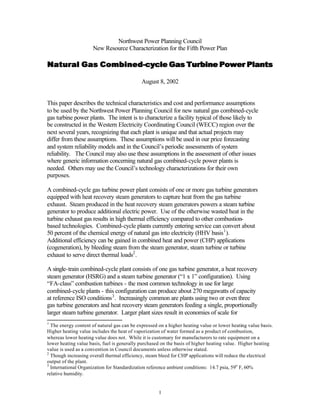 Northwest Power Planning Council
                     New Resource Characterization for the Fifth Power Plan

Natural Gas Combined-cycle Gas Turbine Power Plants
            Combined-

                                             August 8, 2002


This paper describes the technical characteristics and cost and performance assumptions
to be used by the Northwest Power Planning Council for new natural gas combined-cycle
gas turbine power plants. The intent is to characterize a facility typical of those likely to
be constructed in the Western Electricity Coordinating Council (WECC) region over the
next several years, recognizing that each plant is unique and that actual projects may
differ from these assumptions. These assumptions will be used in our price forecasting
and system reliability models and in the Council’s periodic assessments of system
reliability. The Council may also use these assumptions in the assessment of other issues
where generic information concerning natural gas combined-cycle power plants is
needed. Others may use the Council’s technology characterizations for their own
purposes.

A combined-cycle gas turbine power plant consists of one or more gas turbine generators
equipped with heat recovery steam generators to capture heat from the gas turbine
exhaust. Steam produced in the heat recovery steam generators powers a steam turbine
generator to produce additional electric power. Use of the otherwise wasted heat in the
turbine exhaust gas results in high thermal efficiency compared to other combustion-
based technologies. Combined-cycle plants currently entering service can convert about
50 percent of the chemical energy of natural gas into electricity (HHV basis1 ).
Additional efficiency can be gained in combined heat and power (CHP) applications
(cogeneration), by bleeding steam from the steam generator, steam turbine or turbine
exhaust to serve direct thermal loads2 .

A single-train combined-cycle plant consists of one gas turbine generator, a heat recovery
steam generator (HSRG) and a steam turbine generator (“1 x 1” configuration). Using
“FA-class” combustion turbines - the most common technology in use for large
combined-cycle plants - this configuration can produce about 270 megawatts of capacity
at reference ISO conditions 3 . Increasingly common are plants using two or even three
gas turbine generators and heat recovery steam generators feeding a single, proportionally
larger steam turbine generator. Larger plant sizes result in economies of scale for
1
  The energy content of natural gas can be expressed on a higher heating value or lower heating value basis.
Higher heating value includes the heat of vaporization of water formed as a product of combustion,
whereas lower heating value does not. While it is customary for manufacturers to rate equipment on a
lower heating value basis, fuel is generally purchased on the basis of higher heating value. Higher heating
value is used as a convention in Council documents unless otherwise stated.
2
  Though increasing overall thermal efficiency, steam bleed for CHP applications will reduce the electrical
output of the plant.
3
  International Organization for Standardization reference ambient conditions: 14.7 psia, 59o F, 60%
relative humidity.


                                                     1
 