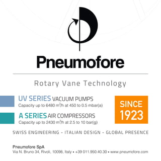 Rotary Vane Technology 
SINCE 
1923 
UV SERIES VACUUM PUMPS 
Capacity up to 6480 m3 /h at 450 to 0.5 mbar(a) 
A SERIESAIR COMPRESSORS 
Capacity up to 2430 m3 /h at 2.5 to 10 bar(g) 
SWISS ENGINEERING - ITALIAN DESIGN - GLOBAL PRESENCE 
Pneumofore SpA 
Via N. Bruno 34, Rivoli, 10098, Italy • +39 011.950.40.30 • www.pneumofore.com 
