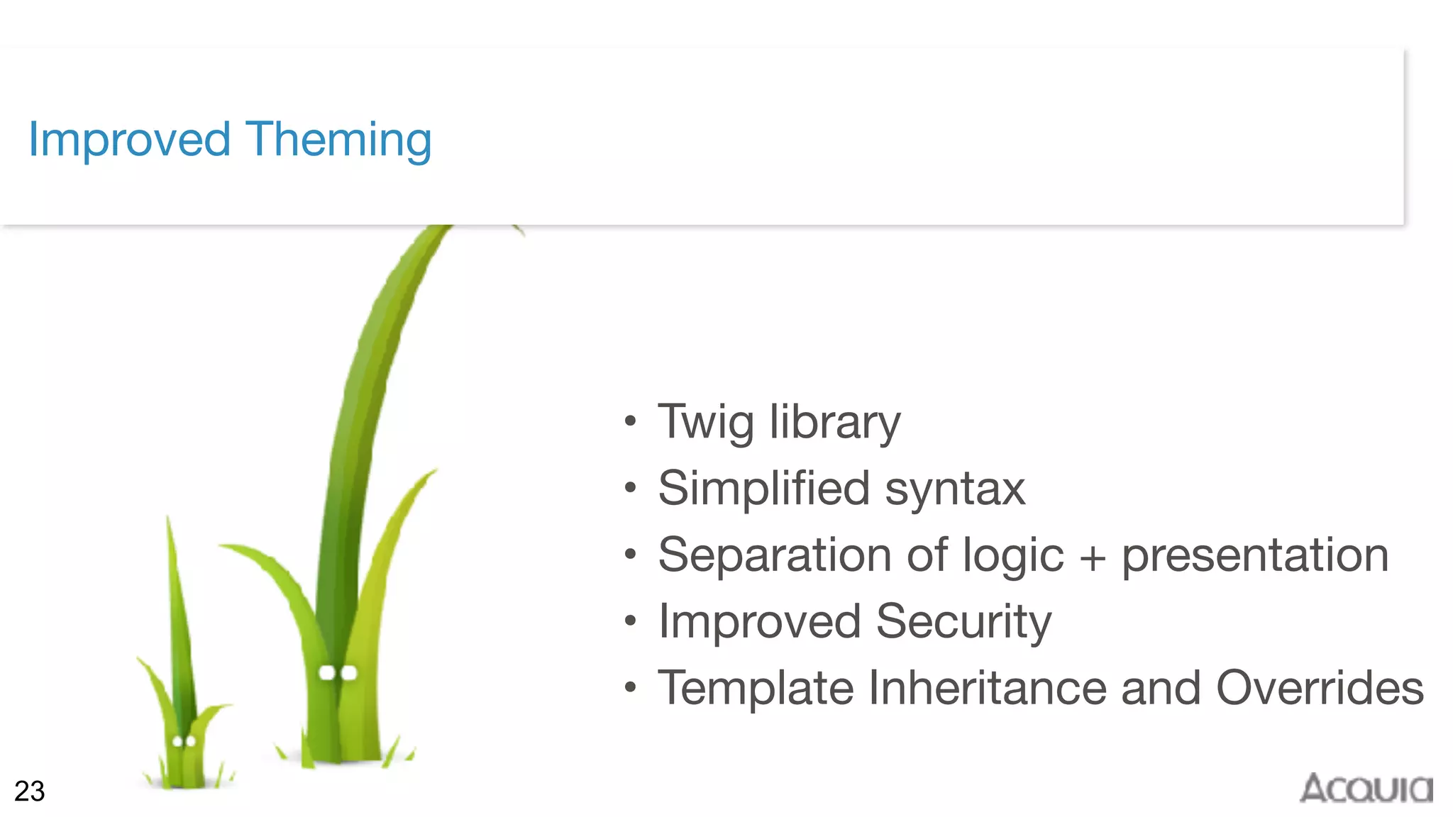 ©2017 Acquia Inc. — Confidential and Proprietary23
Improved Theming
• Twig library

• Simplified syntax

• Separation of logic + presentation

• Improved Security

• Template Inheritance and Overrides
 