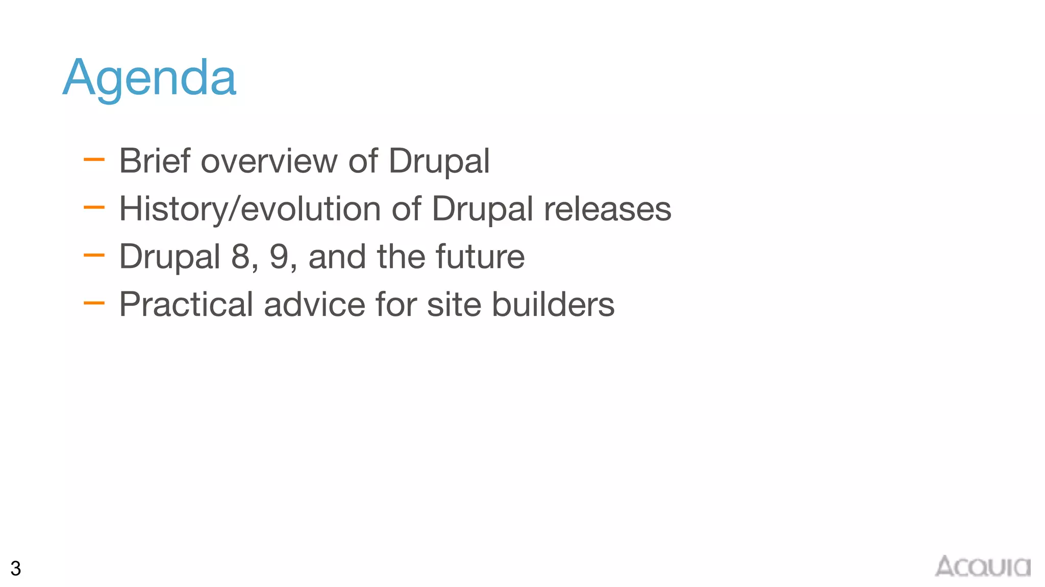 3
Agenda
– Brief overview of Drupal

– History/evolution of Drupal releases

– Drupal 8, 9, and the future

– Practical advice for site builders
 
