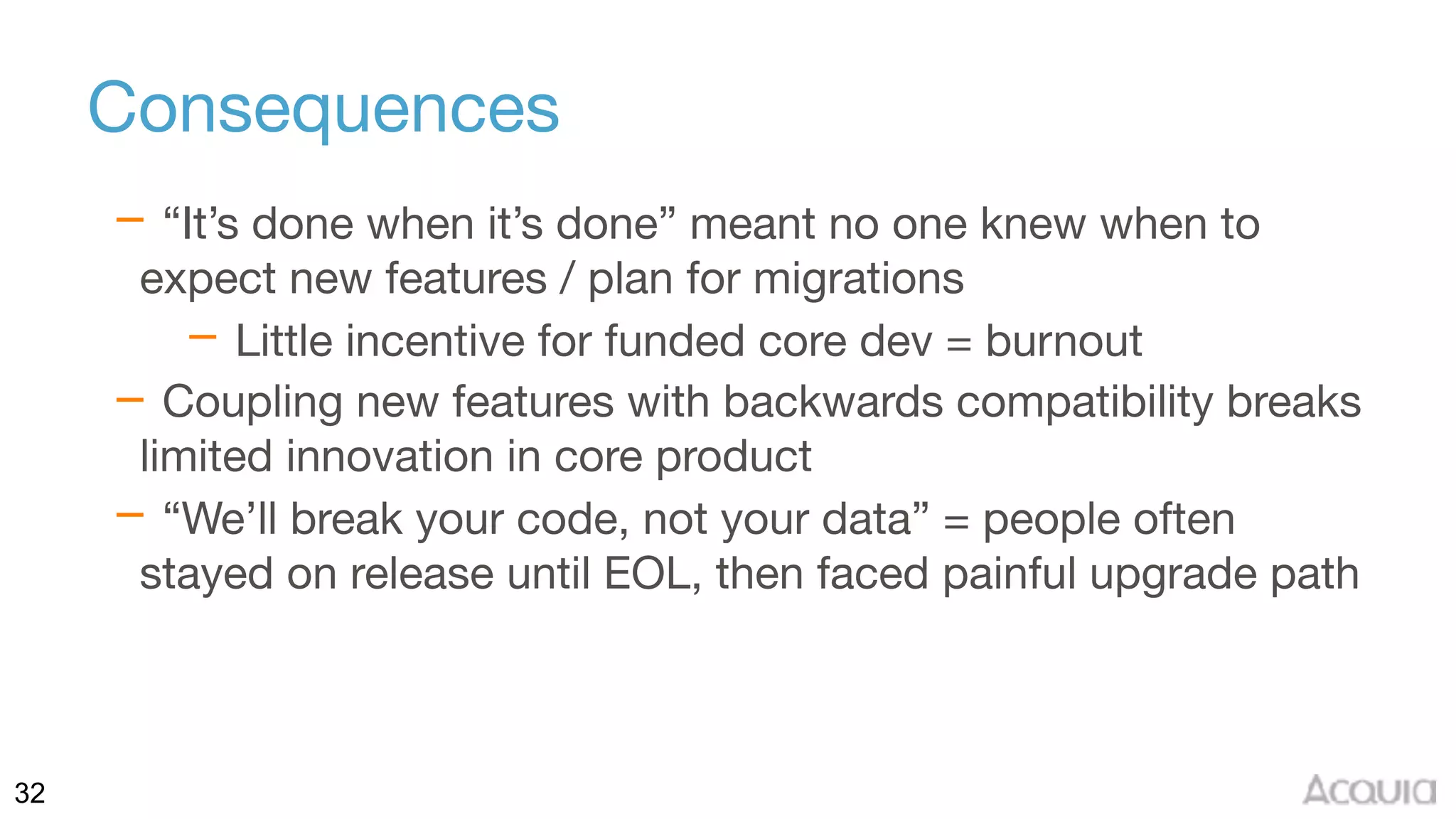 32
Consequences
– “It’s done when it’s done” meant no one knew when to
expect new features / plan for migrations

– Little incentive for funded core dev = burnout

– Coupling new features with backwards compatibility breaks
limited innovation in core product

– “We’ll break your code, not your data” = people often
stayed on release until EOL, then faced painful upgrade path
 