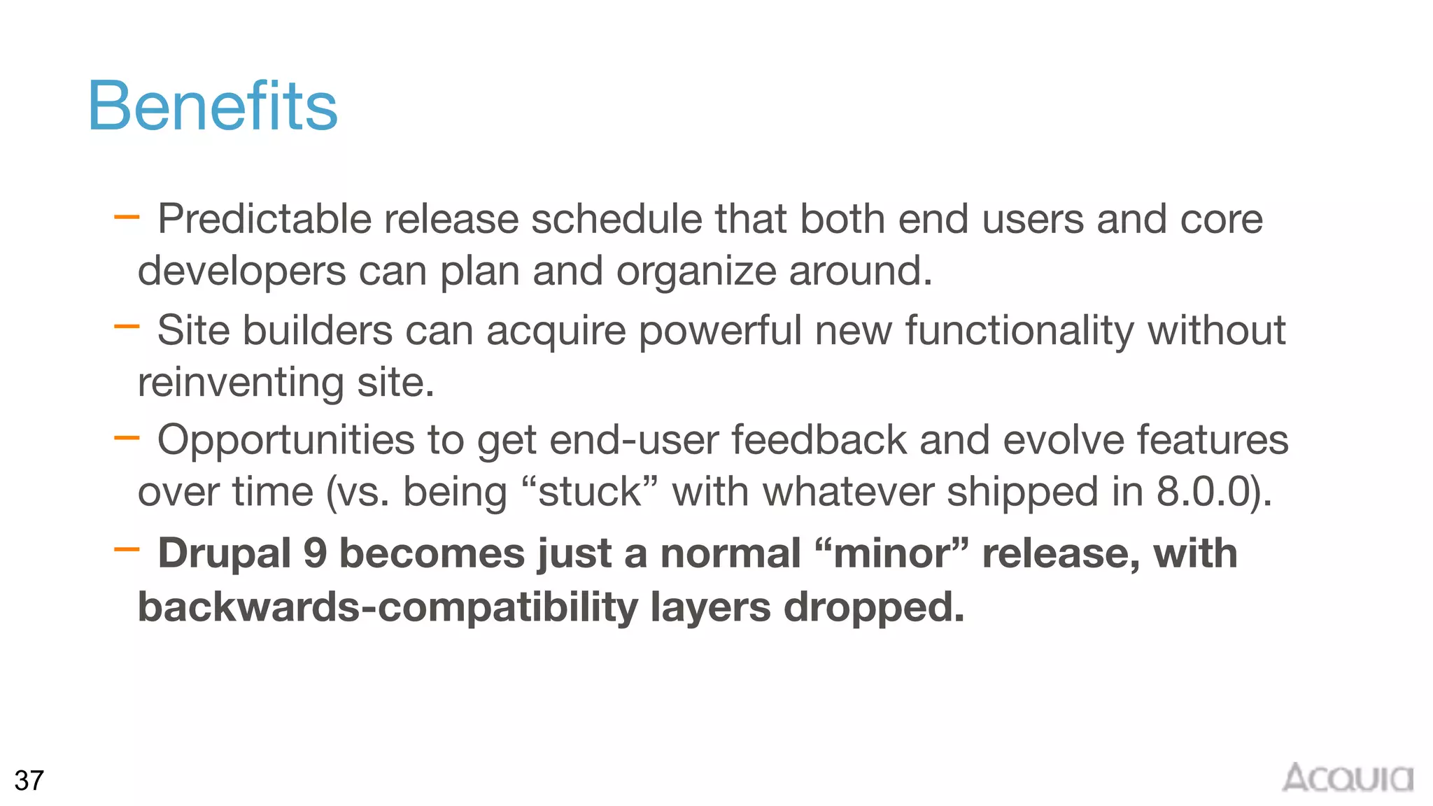 37
Benefits
– Predictable release schedule that both end users and core
developers can plan and organize around.

– Site builders can acquire powerful new functionality without
reinventing site.

– Opportunities to get end-user feedback and evolve features
over time (vs. being “stuck” with whatever shipped in 8.0.0).

– Drupal 9 becomes just a normal “minor” release, with
backwards-compatibility layers dropped.
 