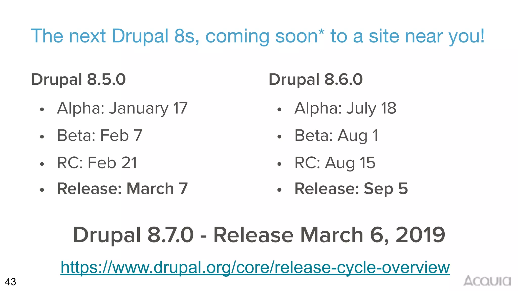 43
The next Drupal 8s, coming soon* to a site near you!
Drupal 8.5.0
• Alpha: January 17
• Beta: Feb 7
• RC: Feb 21
• Release: March 7
Drupal 8.6.0
• Alpha: July 18
• Beta: Aug 1
• RC: Aug 15
• Release: Sep 5
Drupal 8.7.0 - Release March 6, 2019
https://www.drupal.org/core/release-cycle-overview
 