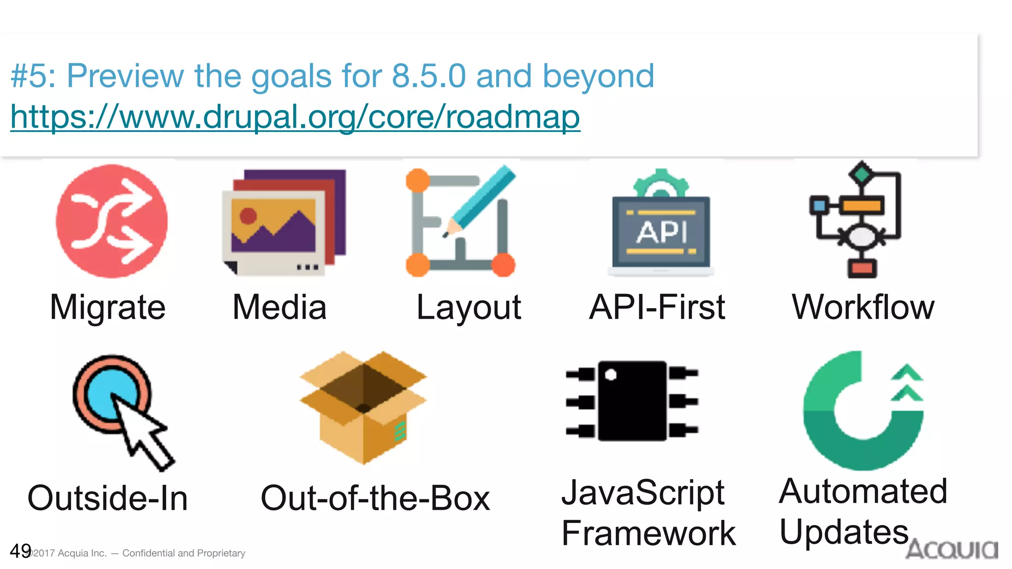 ©2017 Acquia Inc. — Confidential and Proprietary49
#5: Preview the goals for 8.5.0 and beyond 
https://www.drupal.org/core/roadmap
Migrate Media Layout API-First Workflow
Outside-In Out-of-the-Box JavaScript 
Framework
Automated 
Updates
 