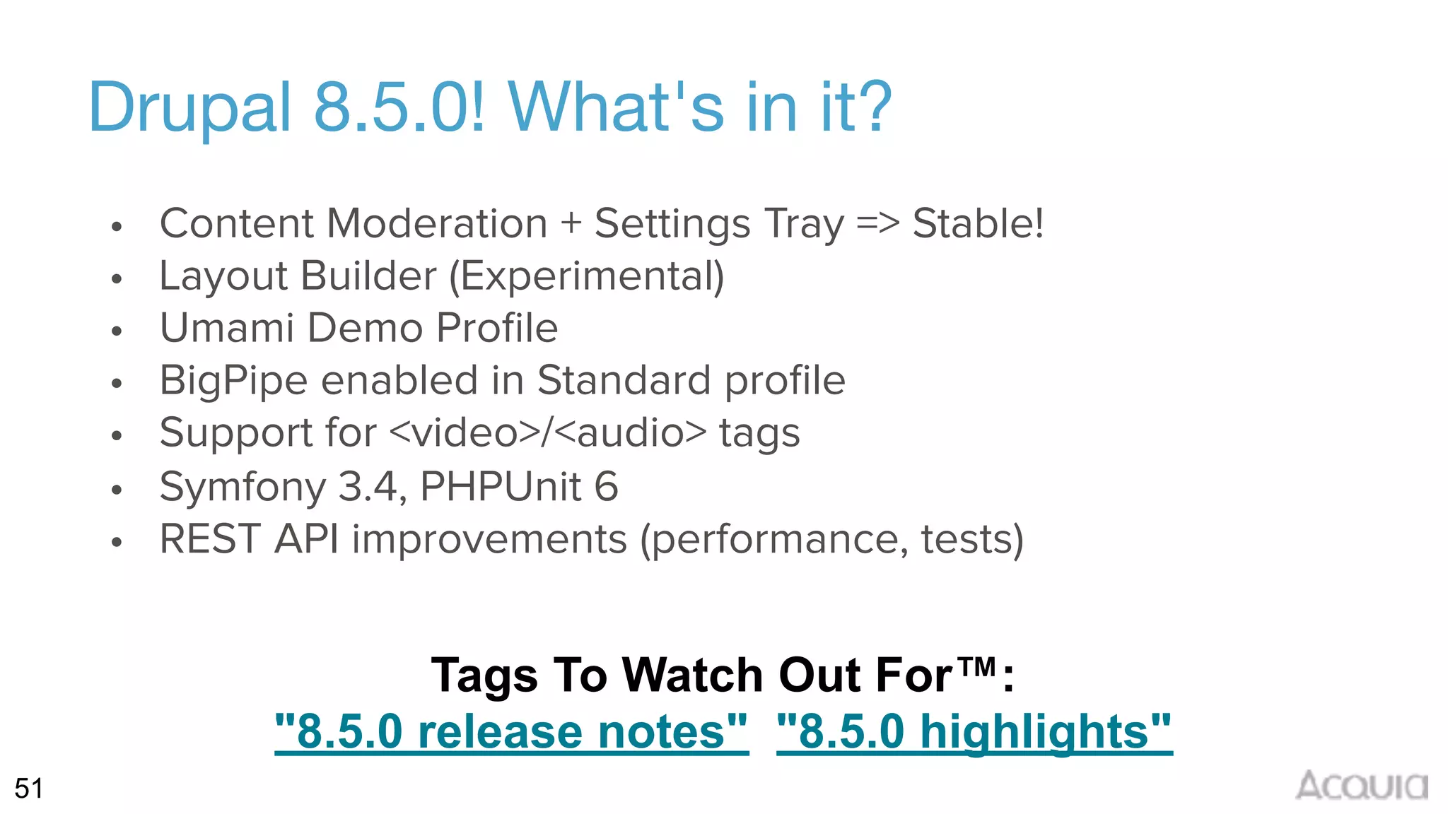 51
Drupal 8.5.0! What's in it?
• Content Moderation + Settings Tray => Stable!
• Layout Builder (Experimental)
• Umami Demo Proﬁle
• BigPipe enabled in Standard proﬁle
• Support for <video>/<audio> tags
• Symfony 3.4, PHPUnit 6
• REST API improvements (performance, tests)
Tags To Watch Out For™: 
"8.5.0 release notes" "8.5.0 highlights"
 