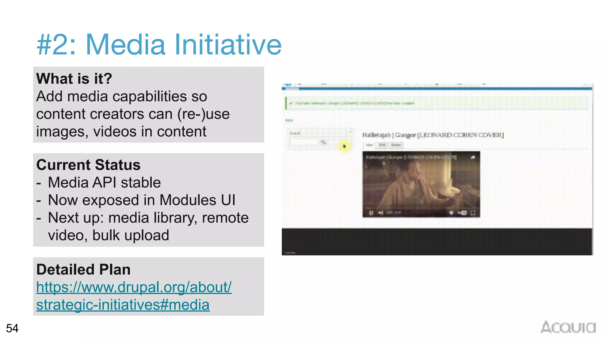 54
#2: Media Initiative
What is it?
Add media capabilities so
content creators can (re-)use
images, videos in content
Current Status
- Media API stable
- Now exposed in Modules UI
- Next up: media library, remote
video, bulk upload
Detailed Plan
https://www.drupal.org/about/
strategic-initiatives#media
 