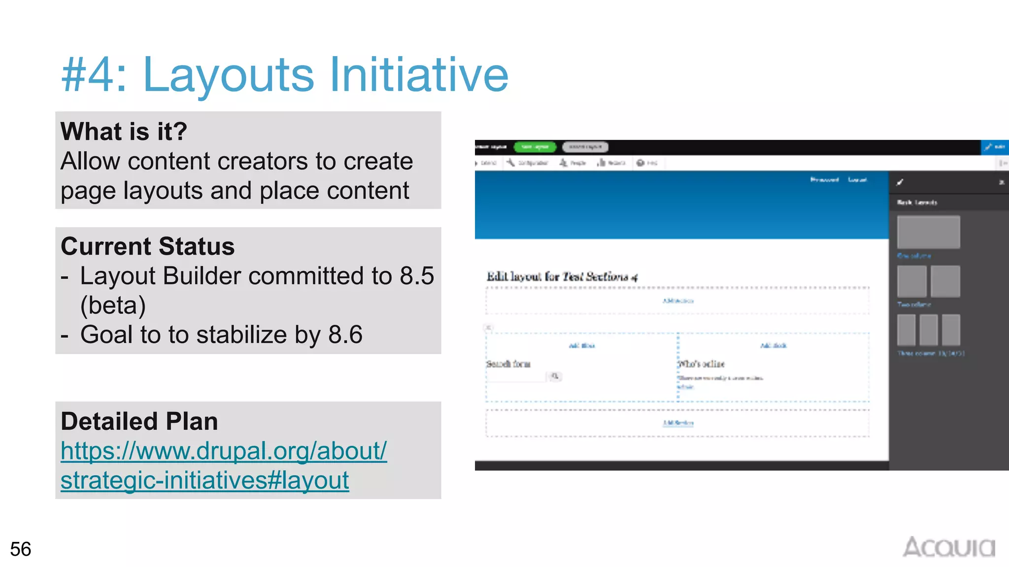 56
#4: Layouts Initiative
What is it?
Allow content creators to create
page layouts and place content
Current Status
- Layout Builder committed to 8.5
(beta)
- Goal to to stabilize by 8.6
Detailed Plan
https://www.drupal.org/about/
strategic-initiatives#layout
 