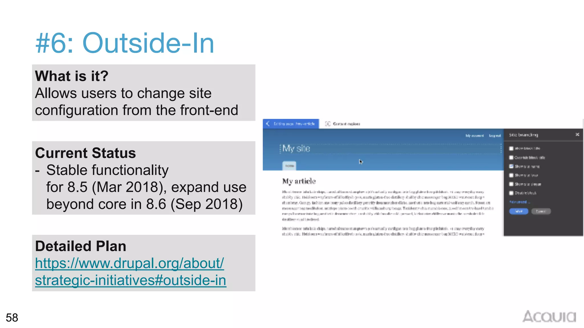 58
#6: Outside-In
What is it?
Allows users to change site
configuration from the front-end
Current Status
- Stable functionality  
for 8.5 (Mar 2018), expand use
beyond core in 8.6 (Sep 2018)
Detailed Plan
https://www.drupal.org/about/
strategic-initiatives#outside-in
 