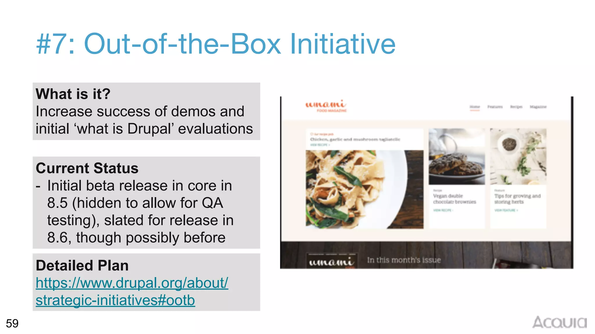 59
#7: Out-of-the-Box Initiative
What is it?
Increase success of demos and
initial ‘what is Drupal’ evaluations
Current Status
- Initial beta release in core in
8.5 (hidden to allow for QA
testing), slated for release in
8.6, though possibly before
Detailed Plan
https://www.drupal.org/about/
strategic-initiatives#ootb
 