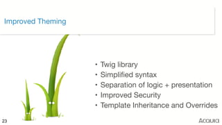©2017 Acquia Inc. — Confidential and Proprietary23
Improved Theming
• Twig library

• Simplified syntax

• Separation of logic + presentation

• Improved Security

• Template Inheritance and Overrides
 