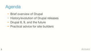 3
Agenda
– Brief overview of Drupal

– History/evolution of Drupal releases

– Drupal 8, 9, and the future

– Practical advice for site builders
 